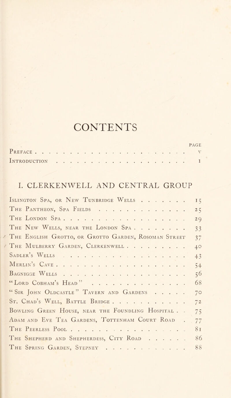 CONTENTS PAGE Preface v Introduction i I. CLERKENWELL AND CENTRAL GROUP Islington Spa, or New Tunbridge Wells 15 The Pantheon, Spa Fields 25 The London Spa 29 The New Wells, near the London Spa 33 The English Grotto, or Grotto Garden, Rosoman Street 37 The Mulberry Garden, Clerkenwell 3.0 Sadler’s Wells 3.3 Merlin’s Cave 53. Bagnigge Wells 56 “Lord Cobham’s Head” 68 “Sir John Oldcastle ” Tavern and Gardens 70 St. Chad’s Well, Battle Bridge 72 Bowling Green House, near the Foundling Hospital . . 75 Adam AND Eve Tea Gardens, Tottenham Court Road . 77 The Peerless Pool 81 The Shepherd and Shepherdess, City Road 86 The Spring Garden, Stepney 88