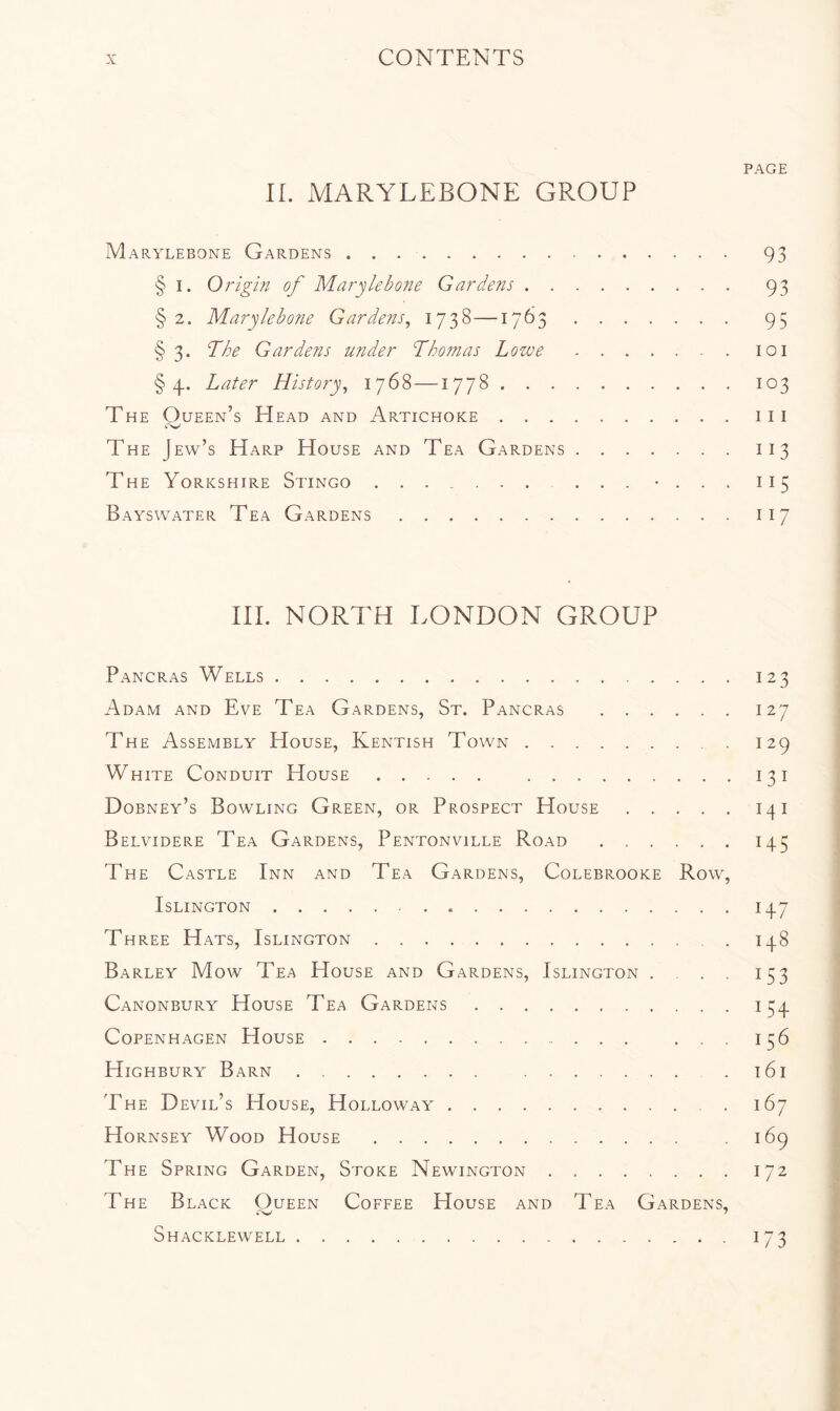 PAGE IL MARYLEBONE GROUP Marylebone Gardens 93 § I. Origin of Marylebone Gardens 93 § 2. Marylebone Gardens^ 1738— 95 § 3. The Gardens under Thomas Lowe 101 §4. Later History^ 1768 —1778 103 The Queen’s Head and Artichoke iii The Jew’s Harp House and Tea Gardens 113 The Yorkshire Stingo • . . . 115 Bayswater Tea Gardens 117 HI. NORTH LONDON GROUP Pancras Wells 123 Adam and Eve Tea Gardens, St. Pancras 127 The Assembly House, Kentish Town 129 White Conduit House 131 Dobney’s Bowling Green, or Prospect House 141 Belvidere Tea Gardens, Pentonville Road 145 The Castle Inn and Tea Gardens, Colebrooke Row, Islington 14.7 Three Hats, Islington 14.8 Barley Mow Tea House and Gardens, Islington .... 153 Canonbury House Tea Gardens 134. Copenhagen House ... 156 Highbury Barn . t6i The Devil’s House, Holloway 167 Hornsey Wood House 169 The Spring Garden, Stoke Newington 172 The Black Oueen Coffee House and Tea Gardens, Shacklewell 173