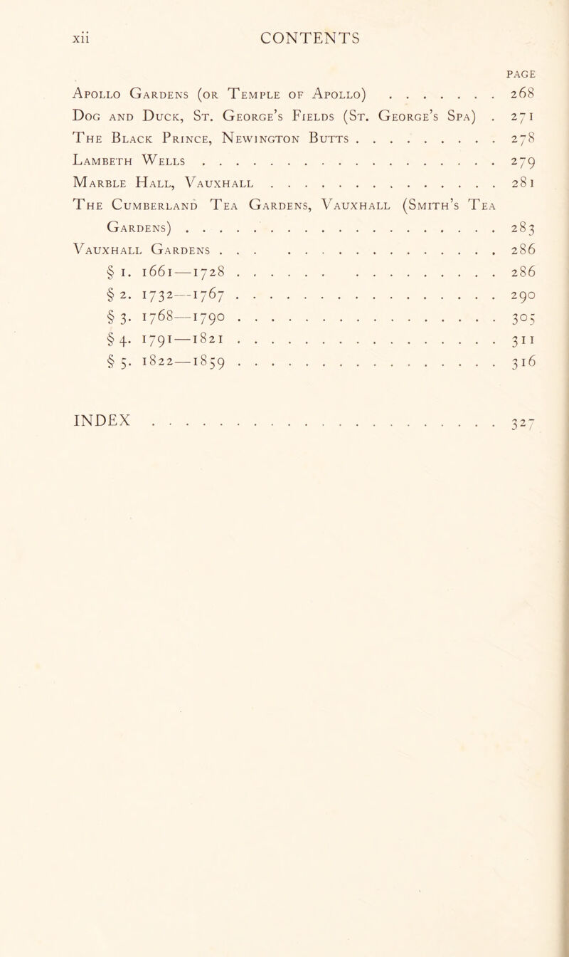 PAGE Apollo Gardens (or Temple of Apollo) 268 Dog and Duck, St. George’s Fields (St. George’s Spa) . 271 The Black Prince, Newington Butts 278 Lambeth Wells 279 Marble Hall, Vauxhall 281 The Cumberland Tea Gardens, Vauxhall (Smith’s Tea Gardens) 283 Vauxhall Gardens ... 286 § I. 1661 —1728 286 § 2. 1732—1767 290 §3. 1768—1790 305 §4. 1791 —1821 311 § 5. 1822—1859 316 2 INDEX