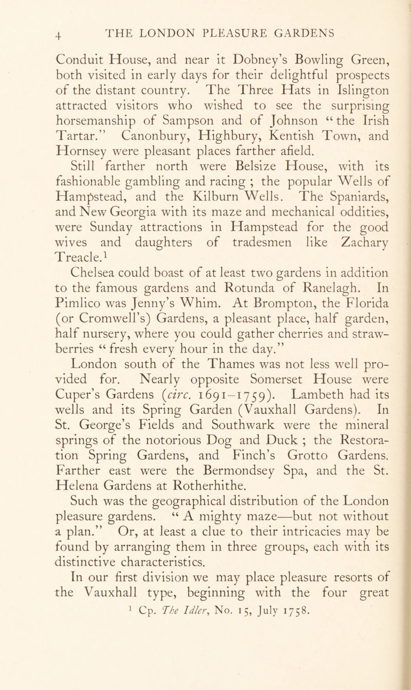 Conduit House, and near it Dobney’s Bowling Green, both visited in early days for their delightful prospects of the distant country. The Three Hats in Islington attracted visitors who wished to see the surprising horsemanship of Sampson and of Johnson “ the Irish Tartar.” Canonbury, Highbury, Kentish Town, and Hornsey were pleasant places farther afield. Still farther north were Belsize House, with its fashionable gambling and racing ; the popular Wells of Hampstead, and the Kilburn Wells. The Spaniards, and New Georgia with its maze and mechanical oddities, were Sunday attractions in Hampstead for the good wives and daughters of tradesmen like Zachary Treacle.^ Chelsea could boast of at least two gardens in addition to the famous gardens and Rotunda of Ranelagh. In Pimlico was Jenny’s Whim. At Brompton, the Florida (or Cromwell’s) Gardens, a pleasant place, half garden, half nursery, where you could gather cherries and straw- berries ‘‘ fresh every hour in the day.” London south of the Thames was not less well pro- vided for. Nearly opposite Somerset House were Cuper’s Gardens {circ. 1691-1759). Lambeth had its wells and its Spring Garden (Vauxhall Gardens). In St. George’s Fields and Southwark were the mineral springs of the notorious Dog and Duck ; the Restora- tion Spring Gardens, and Finch’s Grotto Gardens. Farther east were the Bermondsey Spa, and the St. Helena Gardens at Rotherhithe. Such was the geographical distribution of the London pleasure gardens. “ A mighty maze—but not without a plan.” Or, at least a clue to their intricacies may be found by arranging them in three groups, each with its distinctive characteristics. In our first division we may place pleasure resorts of the Vauxhall type, beginning with the four great 1 Cp. The Idler, No. 15, July 1758.