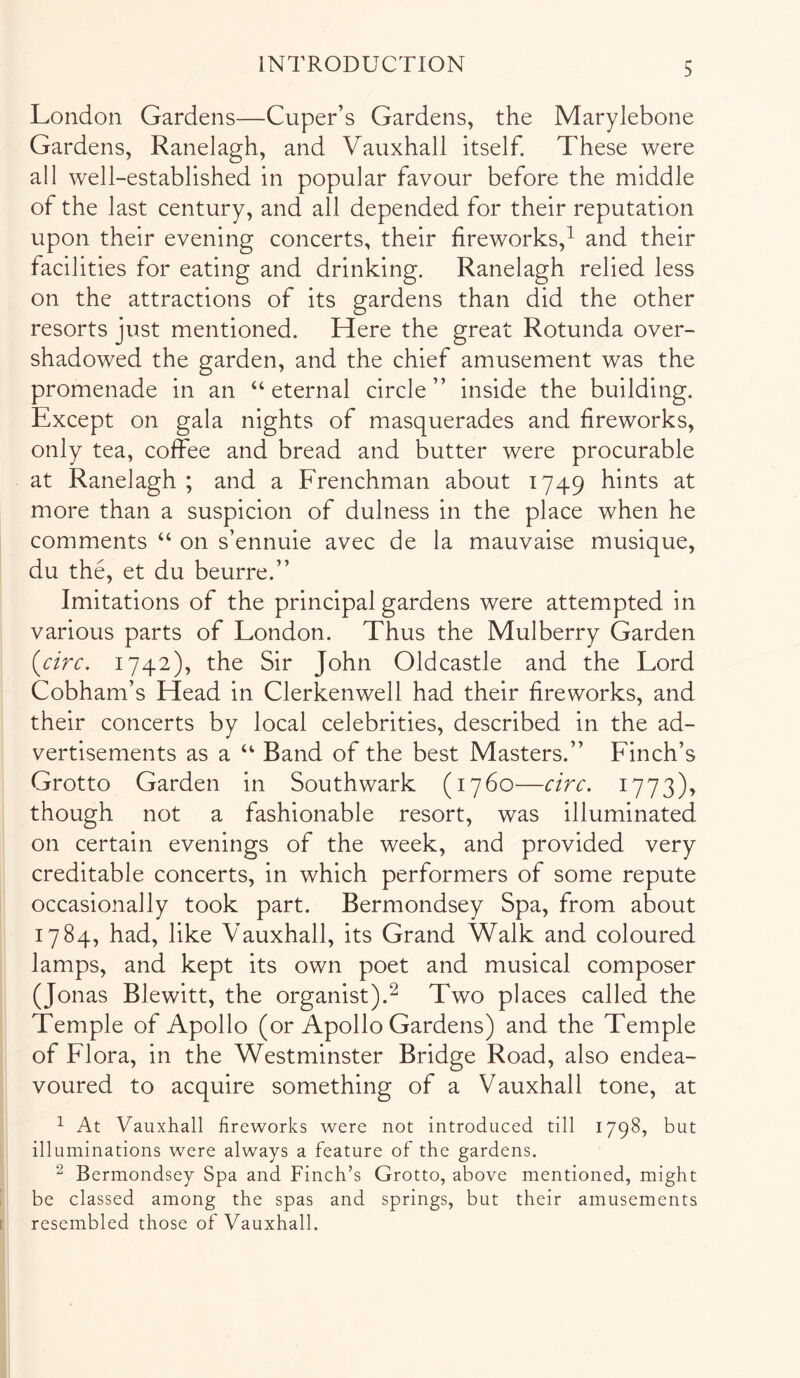 London Gardens—Cuper’s Gardens, the Marylebone Gardens, Ranelagh, and Vauxhall itself. These were all well-established in popular favour before the middle of the last century, and all depended for their reputation upon their evening concerts, their fireworks,^ and their facilities for eating and drinking. Ranelagh relied less on the attractions of its gardens than did the other resorts just mentioned. Here the great Rotunda over- shadowed the garden, and the chief amusement was the promenade in an ‘‘eternal circle” inside the building. Except on gala nights of masquerades and fireworks, only tea, coffee and bread and butter were procurable at Ranelagh ; and a Frenchman about 1749 hints at more than a suspicion of dulness in the place when he comments “ on s’ennuie avec de la mauvaise musique, du the, et du beurre.” Imitations of the principal gardens were attempted in various parts of London. Thus the Mulberry Garden {circ, 1742), the Sir John Oldcastle and the Lord Cobham’s Head in Clerkenwell had their fireworks, and their concerts by local celebrities, described in the ad- vertisements as a “ Band of the best Masters.” Finch’s Grotto Garden in Southwark (1760—circ. 1773), though not a fashionable resort, was illuminated on certain evenings of the week, and provided very creditable concerts, in which performers of some repute occasionally took part. Bermondsey Spa, from about 1784, had, like Vauxhall, its Grand Walk and coloured lamps, and kept its own poet and musical composer (Jonas Blewitt, the organist).^ Two places called the Temple of Apollo (or Apollo Gardens) and the Temple of Flora, in the Westminster Bridge Road, also endea- voured to acquire something of a Vauxhall tone, at ^ At Vauxhall fireworks were not introduced till 1798, but illuminations were always a feature of the gardens. ^ Bermondsey Spa and Finch’s Grotto, above mentioned, might be classed among the spas and springs, but their amusements resembled those of Vauxhall.
