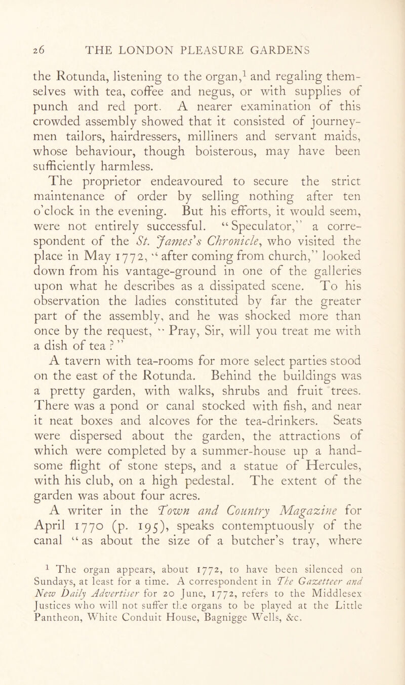 the Rotunda, listening to the organ,^ and regaling them- selves with tea, coffee and negus, or with supplies of punch and red port. A nearer examination of this crowded assembly showed that it consisted of journey- men tailors, hairdressers, milliners and servant maids, whose behaviour, though boisterous, may have been sufficiently harmless. The proprietor endeavoured to secure the strict maintenance of order by selling nothing after ten o’clock in the evening. But his efforts, it would seem, were not entirely successful. Speculator,” a corre- spondent of the Sl James's Chronicle^ who visited the place in May 1772, after coming from church,” looked down from his vantage-ground in one of the galleries upon what he describes as a dissipated scene. To his observation the ladies constituted by far the greater part of the assembly, and he was shocked more than once by the request, Pray, Sir, will you treat me with a dish of tea ” A tavern with tea-rooms for more select parties stood on the east of the Rotunda. Behind the buildings was a pretty garden, with walks, shrubs and fruit trees. There was a pond or canal stocked with fish, and near it neat boxes and alcoves for the tea-drinkers. Seats were dispersed about the garden, the attractions of which were completed by a summer-house up a hand- some flight of stone steps, and a statue of Hercules, with his club, on a high pedestal. The extent of the garden was about four acres. A writer in the Town and Country Magazine for April 1770 (p. 195), speaks contemptuously of the canal “ as about the size of a butcher’s tray, where ^ The organ appears, about 1772, to have been silenced on Sundays, at least for a time. A correspondent in The Gazetteer and New Daily Advertiser for 20 June, 1772, refers to the Middlesex Justices who will not suffer the organs to be played at the Little Pantheon, White Conduit House, Bagnigge Wells, &c.