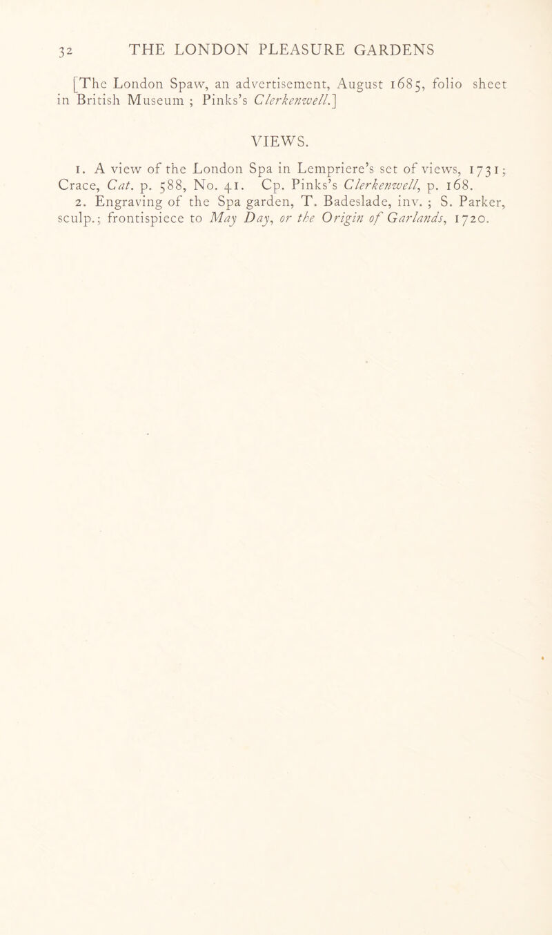 [The London Spaw, an advertisement, August 1685, folio sheet in British Museum ; Pinks’s ClerkenzuelL'\ VIEWS. 1. A view of the London Spa in Lempriere’s set of views, 1731; Grace, Cat. p. 588, No. 41. Cp. Pinks’s Clerkenwel^ p. 168. 2. Engraving of the Spa garden, T. Badeslade, inv. ; S. Parker, sculp.; frontispiece to May Day., or tke Origm of Garlands., 1720.