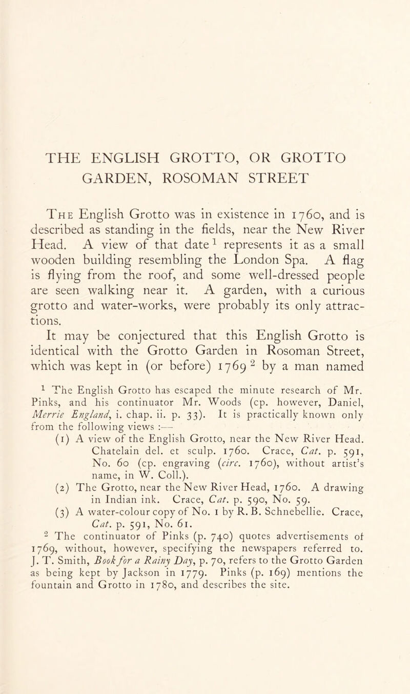 THE ENGLISH GROTTO, OR GROTTO GARDEN, ROSOMAN STREET The English Grotto was in existence in 1760, and is described as standing in the fields, near the New River Head. A view of that date ^ represents it as a small wooden building resembling the London Spa. A flag is flying from the roof, and some well-dressed people are seen walking near it. A garden, with a curious grotto and water-works, were probably its only attrac- tions. It may be conjectured that this English Grotto is identical with the Grotto Garden in Rosoman Street, which was kept in (or before) 1769 ^ by a man named ^ The English Grotto has escaped the minute research of Mr. Pinks, and his continuator Mr. Woods (cp. however, Daniel, Merrie England^ i. chap. ii. p. 33). It is practically known only from the following views :— (1) A view of the English Grotto, near the New River Head. Chatelain del. et sculp. 1760. Grace, Cat. p. 591, No. 60 (cp. engraving {circ. 1760), without artist’s name, in W. Coll.). (2) The Grotto, near the New River Head, 1760. A drawing in Indian ink. Grace, Cat. p. 590, No. 59. (3) A water-colour copy of No. i by R. B. Schnebellie. Grace, Cat. p. 591, No. 61. The continuator of Pinks (p. 740) quotes advertisements of 1769, without, however, specifying the newspapers referred to. J. T. Smith, Book for a Rainy Day., p. 70, refers to the Grotto Garden as being kept by Jackson in 1779. Pinks (p. 169) mentions the fountain and Grotto in 1780, and describes the site.