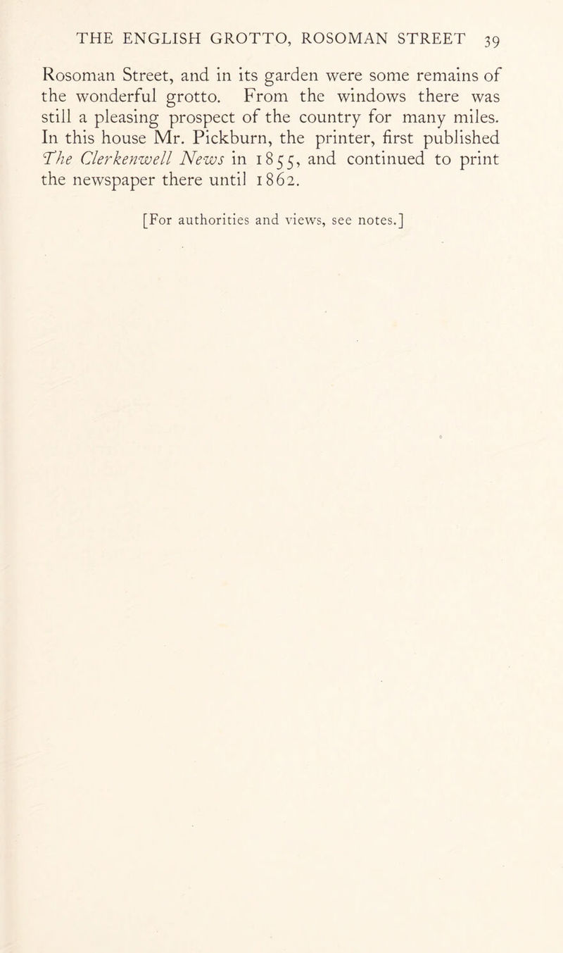 Rosoman Street, and in its garden were some remains of the wonderful grotto. From the windows there was still a pleasing prospect of the country for many miles. In this house Mr. Pickburn, the printer, first published The Clerkenwell News in 1855, and continued to print the newspaper there until 1862. [For authorities and views, see notes.]