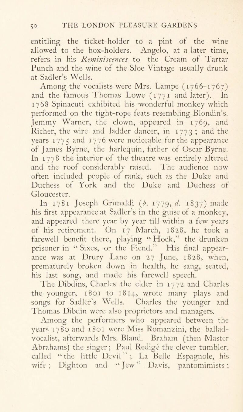 entitling the ticket-holder to a pint of the wine allowed to the box-holders. Angelo, at a later time, refers in his Reminiscences to the Cream of Tartar Punch and the wine of the Sloe Vintage usually drunk at Sadler’s Wells. Among the vocalists were Mrs. Lampe (1766-1767) and the famous Thomas Lowe (1771 and later). In 1768 Spinacuti exhibited his 'wonderful monkey which performed on the tight-rope feats resembling Blondin’s. Jemmy Warner, the clown, appeared in 1769, and Richer, the wire and ladder dancer, in 1773 ; and the years 1775 and 1776 were noticeable for the appearance of James Byrne, the harlequin, father of Oscar Byrne. In 1778 the interior of the theatre was entirely altered and the roof considerably raised. The audience now often included people of rank, such as the Duke and Duchess of York and the Duke and Duchess of Gloucester. In 1781 Joseph Grimaldi {b. 1779, d. 1837) made his first appearance at Sadler’s in the guise of a monkey, and appeared there year by year till within a few years of his retirement. On 17 March, 1828, he took a farewell benefit there, playing ‘‘ Hock,” the drunken prisoner in “ Sixes, or the Fiend.” His final appear- ance was at Drury Lane on 27 June, 1828, when, prematurely broken down in health, he sang, seated, his last song, and made his farewell speech. The Dibdins, Charles the elder in 1772 and Charles the younger, i8ot to 1814, wrote many plays and songs for Sadler’s Wells. Charles the younger and Thomas Dibdin were also proprietors and managers. Among the performers who appeared between the years 1780 and 1801 were Miss Romanzini, the ballad- vocalist, afterwards Mrs. Bland. Braham (then Master Abrahams) the singer; Paul Redige the clever tumbler, called “the little Devil”; La Belle Espagnole, his wife; Dighton and “Jew” Davis, pantomimists ;