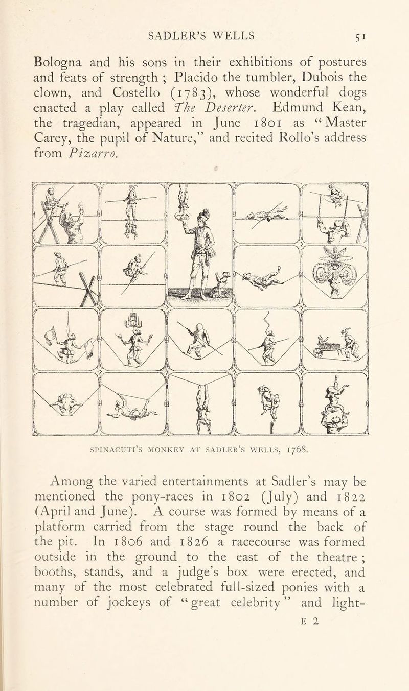 Bologna and his sons in their exhibitions of postures and feats of strength ; PJacido the tumbler, Dubois the clown, and Costello (1783), whose wonderful dogs enacted a play called The Deserter. Edmund Kean, the tragedian, appeared in June 1801 as “Master Carey, the pupil of Nature,” and recited Rollo’s address from Pizarro. SriNACUTl’S MONKEY AT SADLER’s WELLS, 1768. Among the varied entertainments at Sadler’s may be mentioned the pony-races in 1802 (July) and 1822 (April and June). A course was formed by means of a platform carried from the stage round the back of the pit. In 1806 and 1826 a racecourse was formed outside in the ground to the east of the theatre ; booths, stands, and a judge’s box were erected, and many of the most celebrated full-sized ponies with a number of jockeys of “great celebrity” and light- E 2
