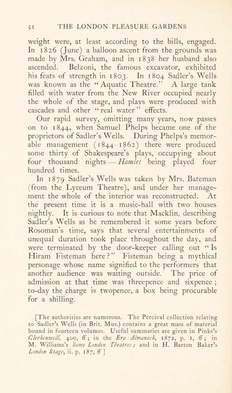 weight were, at least according to the bills, engaged. In 1826 (June) a balloon ascent from the grounds was made by Mrs. Graham, and in 1838 her husband also ascended. Belzoni, the famous excavator, exhibited his feats of strength in 1803. In 1804 Sadler’s Wells was known as the ‘‘Aquatic Theatre.” A large tank filled with water from the New River occupied nearly the whole of the stage, and plays were produced with cascades and other “ real water ” effects. Our rapid survey, omitting many years, now passes on to 1844, when Samuel Phelps became one of the proprietors of Sadler’s Wells. During Phelps’s memor- able management (1844-1862) there were produced some thirty of Shakespeare’s plays, occupying about four thousand nights—Hamlet being played four hundred times. In 1879 Sadler’s Wells was taken by Mrs. Bateman (from the Lyceum Theatre), and under her manage- ment the whole of the interior was reconstructed. At the present time it is a music-hall with two houses nightly. It is curious to note that Macklin, describing Sadler’s Wells as he remembered it some years before Rosoman’s time, says that several entertainments of unequal duration took place throughout the day, and were terminated by the door-keeper calling out “ Is Hiram Fisteman here ? ” Fisteman being a mythical personage whose name signified to the performers that another audience was waiting outside. The price of admission at that time was threepence and sixpence ; to-day the charge is twopence, a box being procurable for a shilling. [The authorities are numerous. The Percival collection relating to Sadler’s Wells (in Brit. Mus.) contains a great mass of material bound in fourteen volumes. Useful summaries are given in Pinks’s Clerkenwell^ 40Q, ff; in the Era Almanack^ 1^72, p. i, ff; in M. Williams’s Some London Eheatres; and in H. Barton Baker’s London Stage, ii. p. 187, ff ]