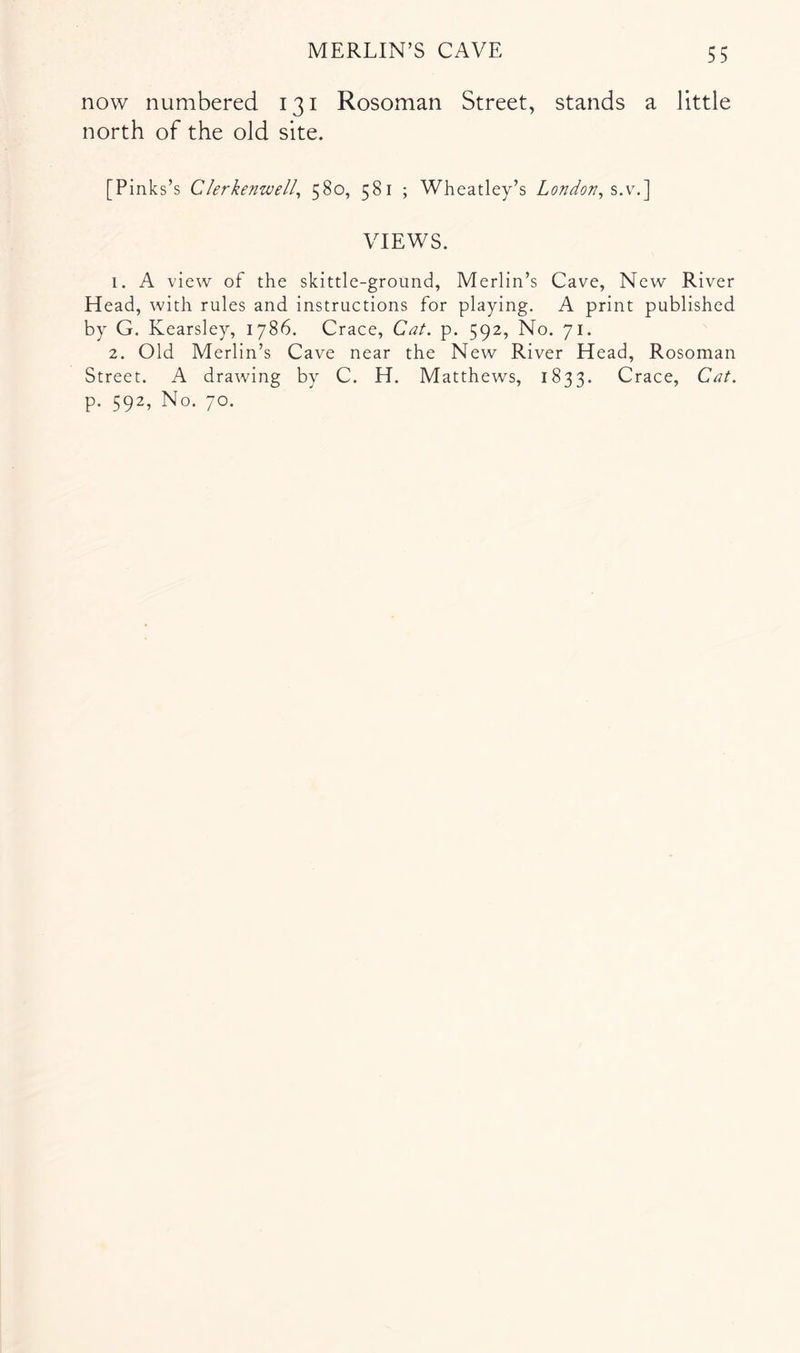 now numbered 131 Rosoman Street, stands a little north of the old site. [Pinks’s Clerkenwell^ 580, 581 ; Wheatley’s London, VIEWS. 1. A view of the skittle-ground, Merlin’s Cave, New River Head, with rules and instructions for playing. A print published by G. Kearsley, 1786. Crace, Cat. p. 592, No. 71. 2. Old Merlin’s Cave near the New River Head, Rosoman Street. A drawing by C. H. Matthews, 1833. Crace, Cat. p. 592, No. 70.