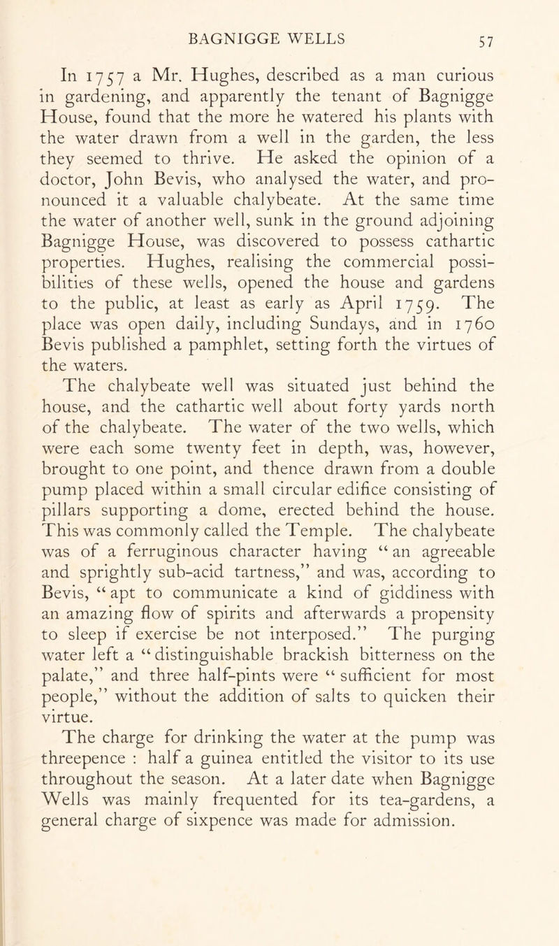 In 1757 a Mr. Hughes, described as a man curious in gardening, and apparently the tenant of Bagnigge House, found that the more he watered his plants with the water drawn from a well in the garden, the less they seemed to thrive. He asked the opinion of a doctor, John Bevis, who analysed the water, and pro- nounced it a valuable chalybeate. At the same time the water of another well, sunk in the ground adjoining Bagnigge House, was discovered to possess cathartic properties. Hughes, realising the commercial possi- bilities of these wells, opened the house and gardens to the public, at least as early as April 1759. The place was open daily, including Sundays, and in 1760 Bevis published a pamphlet, setting forth the virtues of the waters. The chalybeate well was situated just behind the house, and the cathartic well about forty yards north of the chalybeate. The water of the two wells, which were each some twenty feet in depth, was, however, brought to one point, and thence drawn from a double pump placed within a small circular edifice consisting of pillars supporting a dome, erected behind the house. This was commonly called the Temple. The chalybeate was of a ferruginous character having “ an agreeable and sprightly sub-acid tartness,” and was, according to Bevis, “ apt to communicate a kind of giddiness with an amazing flow of spirits and afterwards a propensity to sleep if exercise be not interposed.” The purging water left a “ distinguishable brackish bitterness on the palate,” and three half-pints were “ sufficient for most people,” without the addition of salts to quicken their virtue. The charge for drinking the water at the pump was threepence : half a guinea entitled the visitor to its use throughout the season. At a later date when Bagnigge Wells was mainly frequented for its tea-gardens, a general charge of sixpence was made for admission.