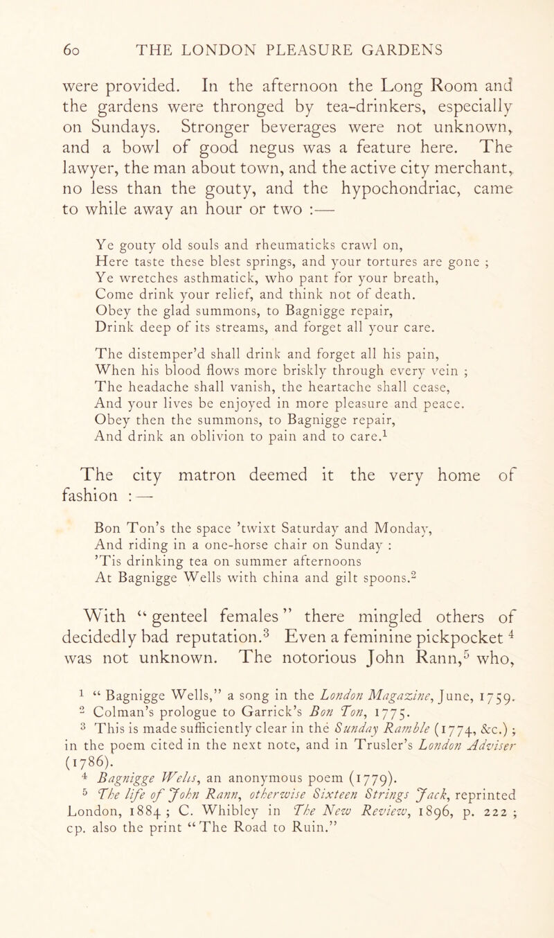 were provided. In the afternoon the Long Room and the gardens were thronged by tea-drinkers, especially on Sundays. Stronger beverages were not unknown, and a bowl of good negus was a feature here. The lawyer, the man about town, and the active city merchant, no less than the gouty, and the hypochondriac, came to while away an hour or two ;— Ye gouty old souls and rheumaticks crawl on, Here taste these blest springs, and your tortures are gone ; Ye wretches asthmatick, who pant for your breath. Come drink your relief, and think not of death. Obey the glad summons, to Bagnigge repair. Drink deep of its streams, and forget all your care. The distemper’d shall drink and forget all his pain. When his blood flows more briskly through every vein ; The headache shall vanish, the heartache shall cease. And your lives be enjoyed in more pleasure and peace. Obey then the summons, to Bagnigge repair. And drink an oblivion to pain and to care.^ The city matron deemed it the very home of fashion : — Bon Ton’s the space ’twixt Saturday and Monday, And riding in a one-horse chair on Sunday ; ’T is drinking tea on summer afternoons At Bagnigge Wells with china and gilt spoons.^ With genteel females ” there mingled others of decidedly bad reputation.^ Even a feminine pickpocket ^ was not unknown. The notorious John Rann,^ who, 1 “ Bagnigge Wells,” a song in the Londo?i Magazhie, 1759. - Colman’s prologue to Garrick’s Bon Ton^ I775* 3 Thi s is made sufficiently clear in the Sunday Rafnble (1774, &c.) ; in the poem cited in the next note, and in Trusler’s London Adznser (1786). Bagnigge Wehs^ an anonymous poem (1779). ^ Lhe life of John Ra?in, otherzvise Sixteen Strings Jack^ reprinted London, 1884; C. Whibley in The Nezu Rezdezu, 1896, p. 222 ; cp. also the print “The Road to Ruin.”