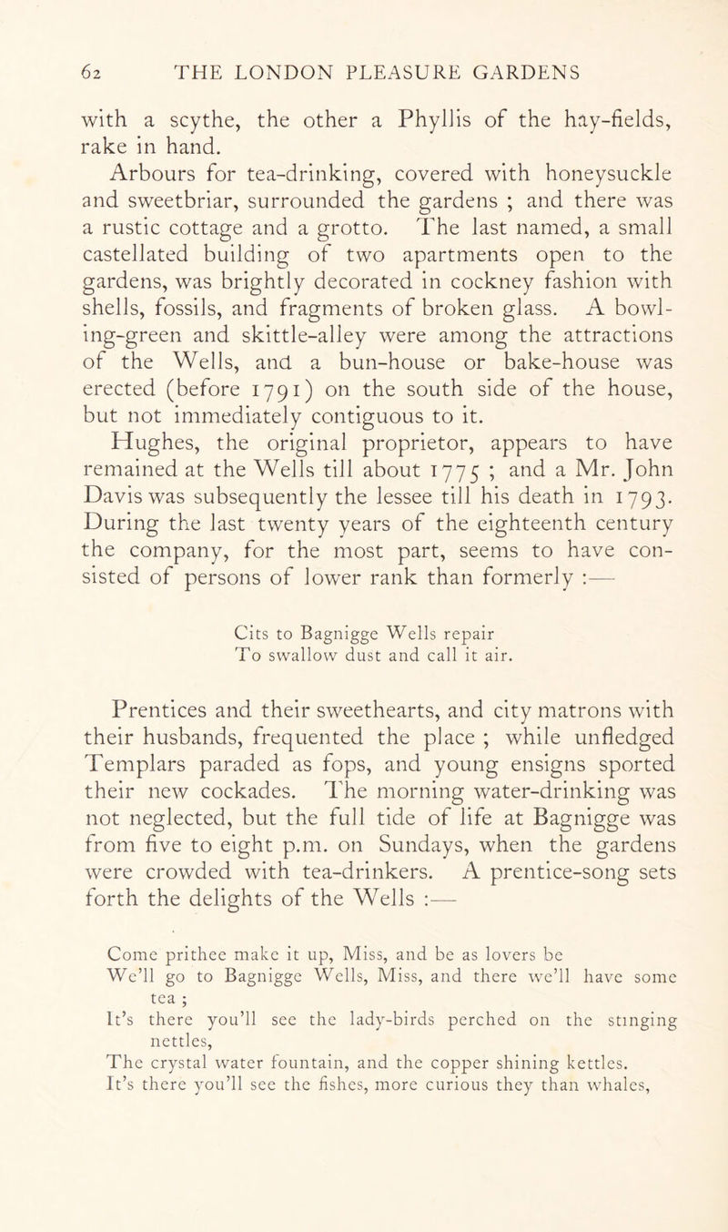 with a scythe, the other a Phyllis of the hay-fields, rake in hand. Arbours for tea-drinking, covered with honeysuckle and sweetbriar, surrounded the gardens ; and there was a rustic cottage and a grotto. The last named, a small castellated building of two apartments open to the gardens, was brightly decorated in cockney fashion with shells, fossils, and fragments of broken glass. A bowl- ing-green and skittle-alley were among the attractions of the Wells, and a bun-house or bake-house was erected (before 1791) on the south side of the house, but not immediately contiguous to it. Hughes, the original proprietor, appears to have remained at the Wells till about 1775 ; and a Mr. John Davis was subsequently the lessee till his death in 1793. During the last twenty years of the eighteenth century the company, for the most part, seems to have con- sisted of persons of lower rank than formerly :— Cits to Bagnigge Wells repair To swallow dust and call it air. Prentices and their sweethearts, and city matrons with their husbands, frequented the place ; while unfledged Templars paraded as fops, and young ensigns sported their new cockades. The morning water-drinking was not neglected, but the full tide of life at Bagnigge was from five to eight p.m. on Sundays, when the gardens were crowded with tea-drinkers. A prentice-song sets forth the delights of the Wells ;— Come prithee make it up, Miss, and be as lovers be We’ll go to Bagnigge Wells, Miss, and there we’ll have some tea ; It’s there you’ll see the lady-birds perched on the stinging nettles. The crystal water fountain, and the copper shining kettles. It’s there you’ll see the fishes, more curious they than whales,