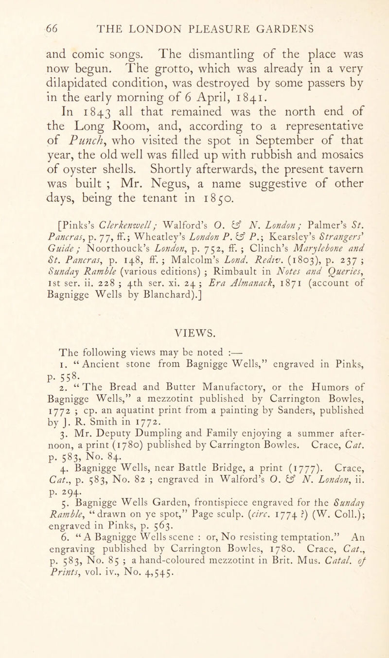 and comic songs. The dismantling of the place was now begun. The grotto, which was already in a very dilapidated condition, was destroyed by some passers by in the early morning of 6 April, 1841. In 1843 remained was the north end of the Long Room, and, according to a representative of Punchy who visited the spot in September of that year, the old well was filled up with rubbish and mosaics of oyster shells. Shortly afterwards, the present tavern was built ; Mr. Negus, a name suggestive of other days, being the tenant in 1850. [Pinks’s Clerkenwell; Walford’s O. N, London; Palmer’s St. Pancras.^ p. 77, ff.; Wheatley’s London P.l^ P.; Kearsley’s Strangers’ Guide ; Noorthouck’s London., p. 752, ff. ; Clinch’s Marylebone and St. Pancras, p. 148, ffl ; Malcolm’s Lond. Rediv. (1803), p. 237 ; Sunday Ramble (various editions) ; Rimbault in Notes and Queries, 1st ser. ii. 228 ; 4th ser. xi. 24; Era Ahnanack, 1871 (account of Bagnigge Wells by Blanchard).] VIEWS. The following views may be noted :— 1. “Ancient stone from Bagnigge Wells,” engraved in Pinks, p. 558. 2. “ The Bread and Butter Manufactory, or the Humors of Bagnigge Wells,” a mezzotint published by Carrington Bowles, 1772 ; cp. an aquatint print from a painting by Sanders, published by J. R. Smith in 1772. 3. Mr. Deputy Dumpling and Family enjoying a summer after- noon, a print (1780) published by Carrington Bowles. Crace, Cat. p. 583, No. 84. 4. Bagnigge Wells, near Battle Bridge, a print (1777). Crace, Cat., p. 383, No. 82 ; engraved in Walford’s O. Cj” N. London, ii. p. 294. 5. Bagnigge Wells Garden, frontispiece engraved for the Sunday Ramble, “drawn on ye spot,” Page sculp, {^circ. 1774 .^) (W. Coll.); engraved in Pinks, p. 563. 6. “ A Bagnigge Wells scene : or. No resisting temptation.” An engraving published by Carrington Bowles, 1780. Crace, Cat., p. 583, No. 85 ; a hand-coloured mezzotint in Brit. Mus. Catal. of Prints, vol. iv.. No. 4,545.
