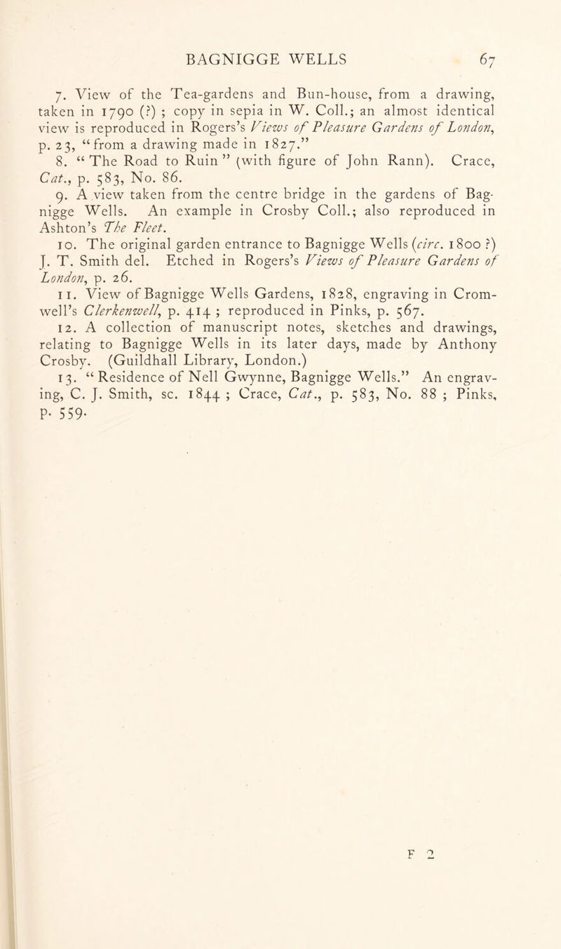 7. View of the Tea-gardens and Bun-house, from a drawing, taken in 1790 (?) ; copy in sepia in W. Coll.; an almost identical view is reproduced in Rogers’s Views of Pleasure Gardens of London^ p. 23, “from a drawing made in 1827.” 8. “ The Road to Ruin ” (with figure of John Rann). Grace, Cat., p. 583, No. 86. 9. A view taken from the centre bridge in the gardens of Bag- nigge Wells. An example in Crosby Coll.; also reproduced in Ashton’s The Fleet. 10. The original garden entrance to Bagnigge Wells {circ. 1800 ?) J. T. Smith del. Etched in Rogers’s Views of Pleasure Gardens of London, p. 26. 11. View of Bagnigge Wells Gardens, 1828, engraving in Crom- well’s Clerkenwell, p. 414 ; reproduced in Pinks, p. 567. 12. A collection of manuscript notes, sketches and drawings, relating to Bagnigge Wells in its later days, made by Anthony Crosby. (Guildhall Library, London.) 13. “ Residence of Nell Gwynne, Bagnigge Wells.” An engrav- ing, C. J. Smith, sc. 1844 ; Grace, Cat., p. 583, No. 88 ; Pinks, P- 559-