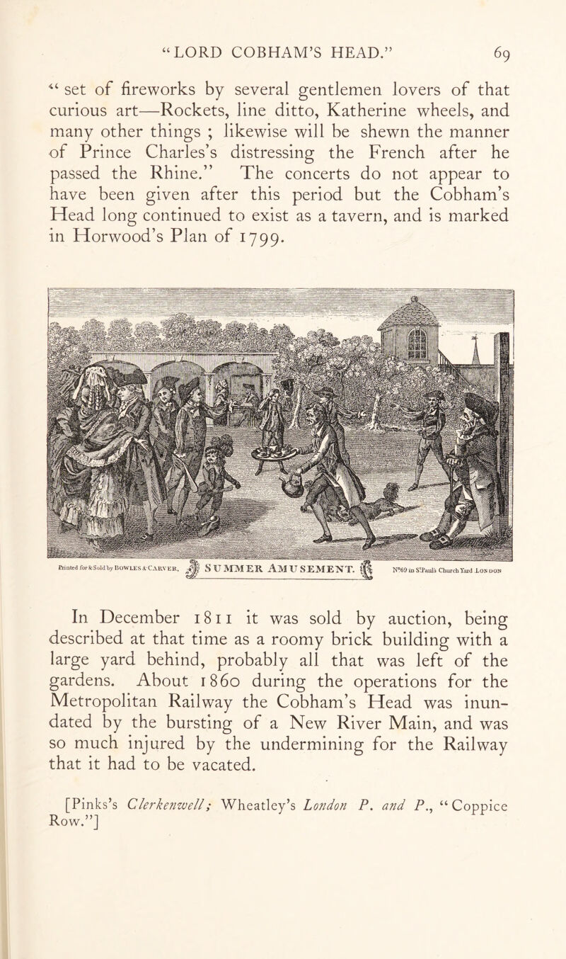 set of fireworks by several gentlemen lovers of that curious art—Rockets, line ditto, Katherine wheels, and many other things ; likewise will be shewn the manner of Prince Charles’s distressing the French after he passed the Rhine.” The concerts do not appear to have been given after this period but the Cobham’s Head long continued to exist as a tavern, and is marked in Horwood’s Plan of 1799. In December 1811 it was sold by auction, being described at that time as a roomy brick building with a large yard behind, probably all that was left of the gardens. About r86o during the operations for the Metropolitan Railway the Cobham’s Head was inun- dated by the bursting of a New River Main, and was so much injured by the undermining for the Railway that it had to be vacated. [Pinks’s Clerkenwell; Wheatley’s Lo?idon P. and P., “Coppice Row.”]