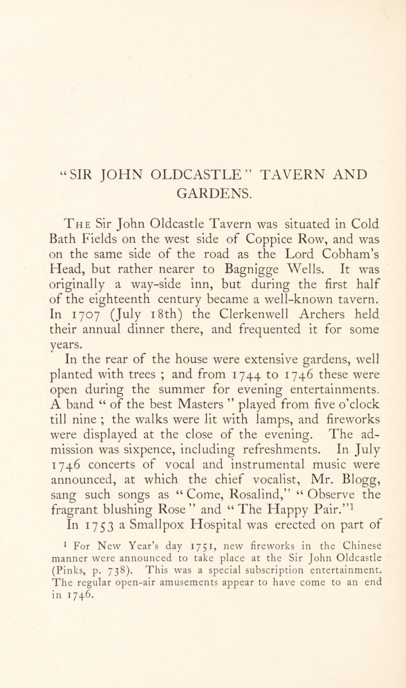 “SIR JOHN OLDCASTLE” TAVERN AND GARDENS. The Sir John Oldcastle Tavern was situated in Cold Bath Fields on the west side of Coppice Row, and was on the same side of the road as the Lord Cobham’s Head, but rather nearer to Bagnigge Wells. It was originally a way-side inn, but during the first half of the eighteenth century became a well-known tavern. In 1707 (July 18th) the Clerkenwell Archers held their annual dinner there, and frequented it for some years. In the rear of the house were extensive gardens, well planted with trees ; and from 1744 to 1746 these were open during the summer for evening entertainments. A band “ of the best Masters ” played from five o’clock till nine ; the walks were lit with lamps, and fireworks were displayed at the close of the evening. The ad- mission was sixpence, including refreshments. In July 1746 concerts of vocal and instrumental music were announced, at which the chief vocalist, Mr. Blogg, sang such songs as “ Come, Rosalind,” “ Observe the fragrant blushing Rose ” and ‘‘ The Happy Pair.”^ In 1753 a Smallpox Hospital was erected on part of ^ For New Year’s day 1751, new fireworks in the Chinese manner were announced to take place at the Sir John Oldcastle (Pinks, p. 738). This was a special subscription entertainment. The regular open-air amusements appear to have come to an end in 1746.