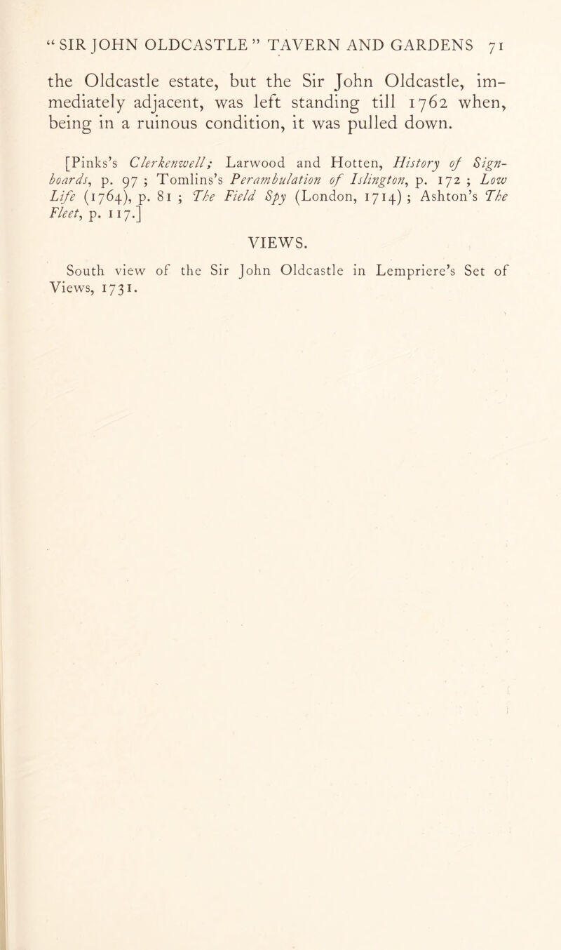 the Oldcastle estate, but the Sir John Oldcastle, im- mediately adjacent, was left standing till 1762 when, being in a ruinous condition, it was pulled down. [Pinks’s Clerkenwell; Larwood and Hotten, History of Sign- boards, p. 97 ; Tomlins’s Perafnbulation of Islington, p. 172 ; Low Life (1764), p. 81 ; Lhe Field Spy (London, 1714); Ashton’s The Fleet, p. 117.] VIEWS. South view of the Sir John Oldcastle in Lempriere’s Set of Views, 1731.