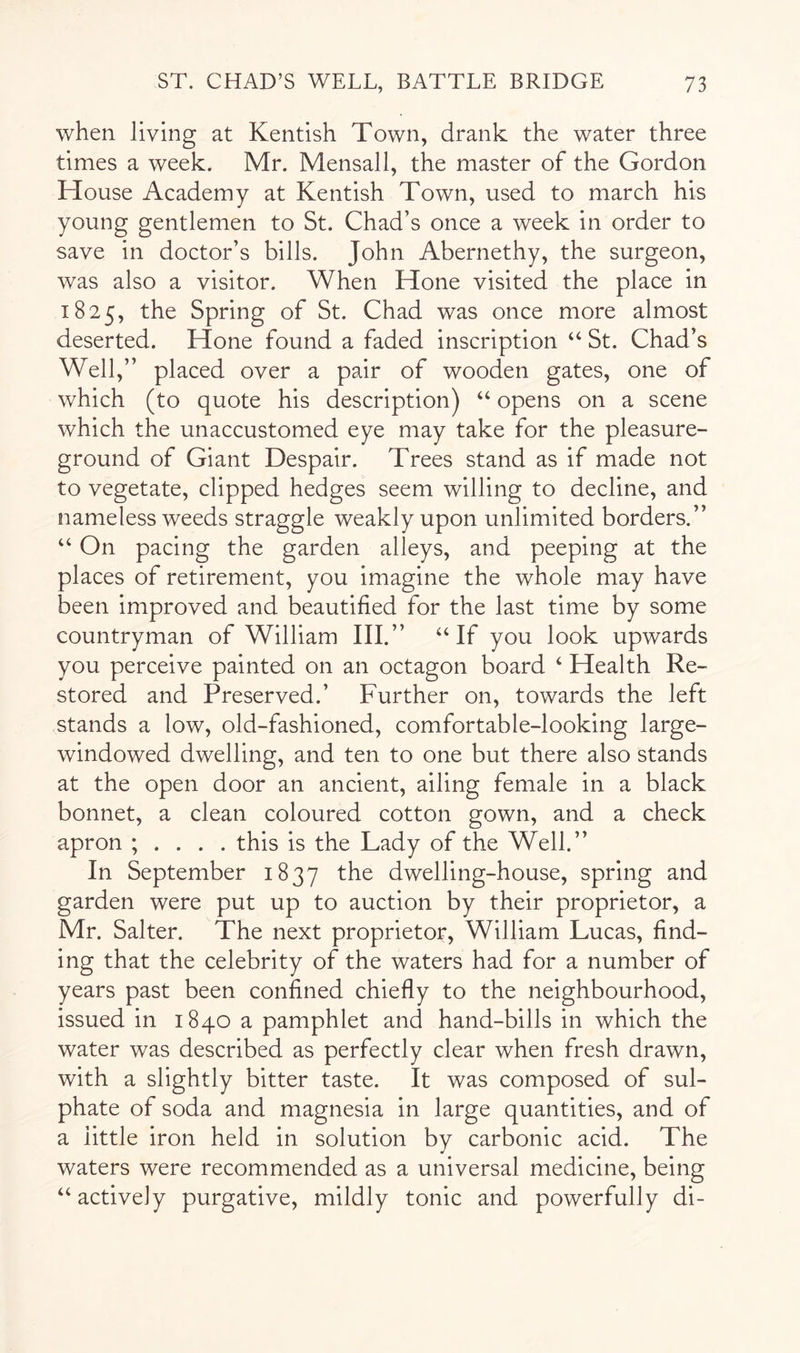 when living at Kentish Town, drank the water three times a week. Mr. Mensall, the master of the Gordon House Academy at Kentish Town, used to march his young gentlemen to St. Chad’s once a week in order to save in doctor’s bills. John Abernethy, the surgeon, was also a visitor. When Hone visited the place in 1825, the Spring of St. Chad was once more almost deserted. Hone found a faded inscription “ St. Chad’s Well,” placed over a pair of wooden gates, one of which (to quote his description) “ opens on a scene which the unaccustomed eye may take for the pleasure- ground of Giant Despair. Trees stand as if made not to vegetate, clipped hedges seem willing to decline, and nameless weeds straggle weakly upon unlimited borders.” “ On pacing the garden alleys, and peeping at the places of retirement, you imagine the whole may have been improved and beautified for the last time by some countryman of William III.” “If you look upwards you perceive painted on an octagon board ‘ Health Re- stored and Preserved.’ Further on, towards the left stands a low, old-fashioned, comfortable-looking large- windowed dwelling, and ten to one but there also stands at the open door an ancient, ailing female in a black bonnet, a clean coloured cotton gown, and a check apron ; . . . . this is the Lady of the Well.” In September 1837 dwelling-house, spring and garden were put up to auction by their proprietor, a Mr. Salter. The next proprietor, William Lucas, find- ing that the celebrity of the waters had for a number of years past been confined chiefly to the neighbourhood, issued in 1840 a pamphlet and hand-bills in which the water was described as perfectly clear when fresh drawn, with a slightly bitter taste. It was composed of sul- phate of soda and magnesia in large quantities, and of a little iron held in solution by carbonic acid. The waters were recommended as a universal medicine, being “ actively purgative, mildly tonic and powerfully di-