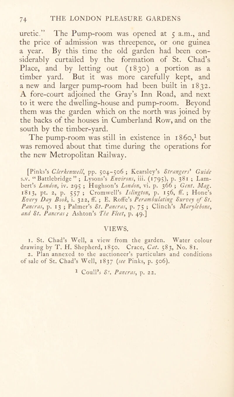 uretic.” The Pump-room was opened at 5 a.m., and the price of admission was threepence, or one guinea a year. By this time the old garden had been con- siderably curtailed by the formation of St. Chad’s Place, and by letting out (1830) a portion as a timber yard. But it was more carefully kept, and a new and larger pump-room had been built in 1832. A fore-court adjoined the Gray’s Inn Road, and next to it were the dwelling-house and pump-room. Beyond them was the garden which on the north was joined by the backs of the houses in Cumberland Row, and on the south by the timber-yard. The pump-room was still in existence in 1860,^ but was removed about that time during the operations for the new Metropolitan Railway. [Pinks’s Clerkenwell^ pp. 504-506 ; Kearsley’s Strangers'' Guide s.v. “ Battlebridge ” ; Lysons’s Environs^ iii. (1795), p. 381 ; Lam- bert’s London^ iv. 295 ; Hughson’s London^ vi. p. 366 ; Gent. Mag. 1813, pt. 2, p. 557 ; Cromwell’s Islington., p. 156, ff. ; Hone’s Every Day Book, i. 322, IF. ; E. Roffe’s Perambulating Survey of St. Pancras, p. i 3 ; Palmer’s St. Pancras, p. 75 ; Clinch’s Marylebone, and St. Pancras; Ashton’s Eke Fleet, p. 49.] VIEWS. 1. St. Chad’s Well, a view from the garden. Water colour drawing by T. H. Shepherd, 1850. Crace, Cat. 583, No. 81. 2. Plan annexed to the auctioneer’s particulars and conditions of sale of St. Chad’s Well, 1837 {^see Pinks, p. 506). ^ Coull’s St. Pancras, p. 22.