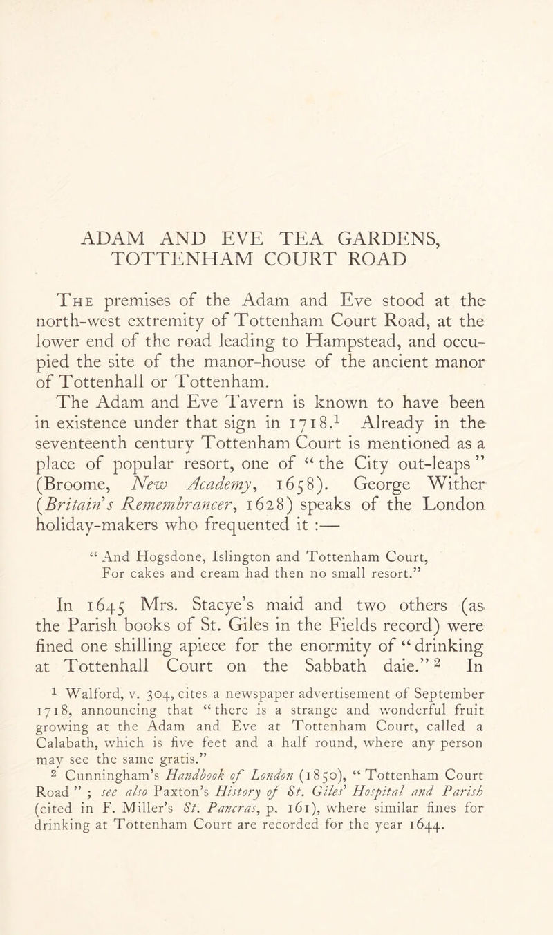 ADAM AND EVE TEA GARDENS, TOTTENHAM COURT ROAD The premises of the Adam and Eve stood at the north-west extremity of Tottenham Court Road, at the lower end of the road leading to Hampstead, and occu- pied the site of the manor-house of the ancient manor of Tottenhall or Tottenham. The Adam and Eve Tavern is known to have been in existence under that sign in 1718.^ Already in the seventeenth century Tottenham Court is mentioned as a place of popular resort, one of ‘‘ the City out-leaps ” (Broome, New Academy^ 1658). George Wither {Britain s Remembrancer^ 1628) speaks of the London holiday-makers who frequented it :— “And Hogsdone, Islington and Tottenham Court, For cakes and cream had then no small resort.” In 1645 Mrs. Stacye’s maid and two others (as the Parish books of St. Giles in the Fields record) were fined one shilling apiece for the enormity of “ drinking at Tottenhall Court on the Sabbath dale.” ^ In ^ Walford, v. 304, cites a newspaper advertisement of September 1718, announcing that “there is a strange and wonderful fruit growing at the Adam and Eve at Tottenham Court, called a Calabath, which is live feet and a half round, where any person may see the same gratis.” 2 Cunningham’s Handbook of London (1850), “Tottenham Court Road ” ; see also Paxton’s History of St. Giles’’ Hospital and Parish (cited in F. Miller’s St. Pancras., p. 161), where similar lines for drinking at Tottenham Court are recorded for the year 1644.