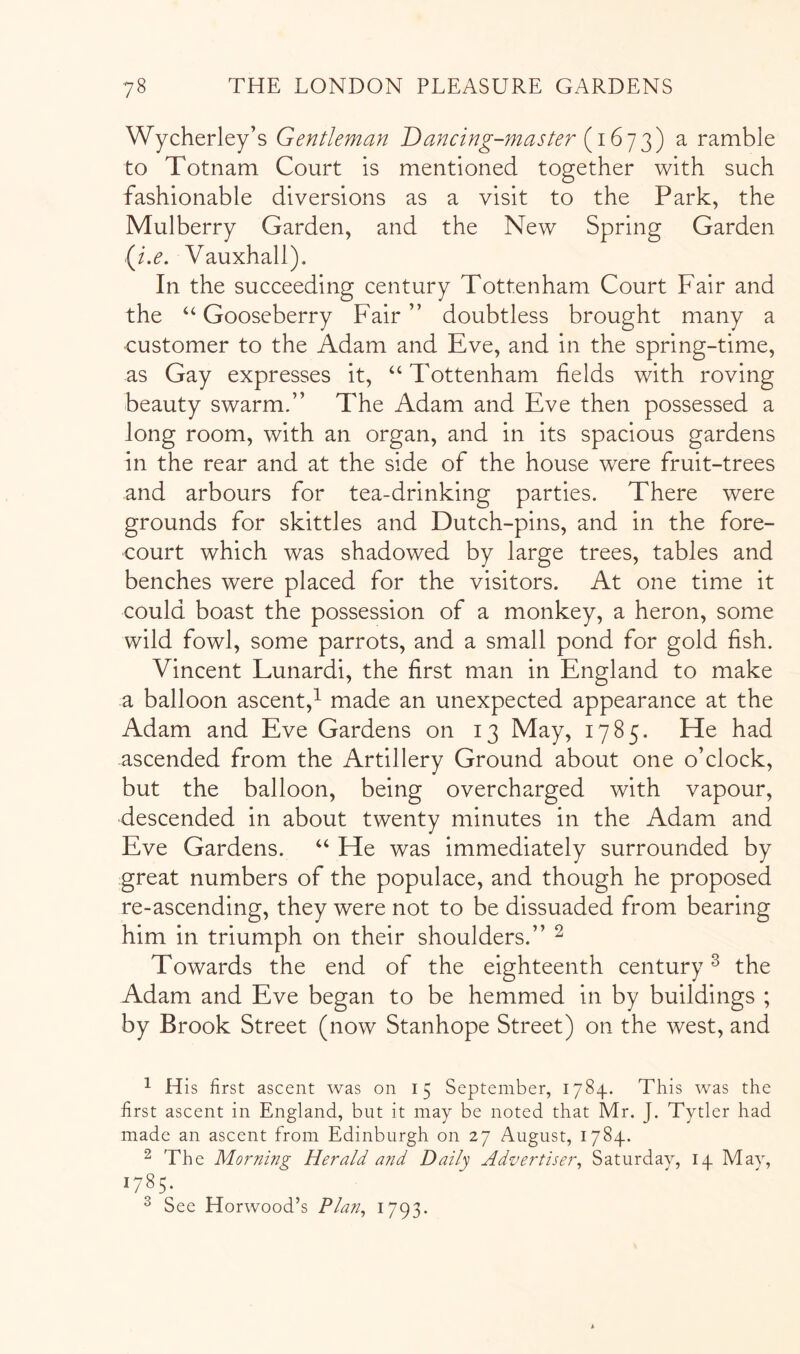 Wycherley’s Gentleman Dancing-master a ramble to Totnam Court is mentioned together with such fashionable diversions as a visit to the Park, the Mulberry Garden, and the New Spring Garden (^i.e. Vauxhall). In the succeeding century Tottenham Court Fair and the ‘‘ Gooseberry Fair ” doubtless brought many a •customer to the Adam and Eve, and in the spring-time, as Gay expresses it, “Tottenham fields with roving beauty swarm.” The Adam and Eve then possessed a long room, with an organ, and in its spacious gardens in the rear and at the side of the house were fruit-trees and arbours for tea-drinking parties. There were grounds for skittles and Dutch-pins, and in the fore- court which was shadowed by large trees, tables and benches were placed for the visitors. At one time it could boast the possession of a monkey, a heron, some wild fowl, some parrots, and a small pond for gold fish. Vincent Lunardi, the first man in England to make a balloon ascent,^ made an unexpected appearance at the Adam and Eve Gardens on 13 May, 1785. He had ascended from the Artillery Ground about one o’clock, but the balloon, being overcharged with vapour, descended in about twenty minutes in the Adam and Eve Gardens. “ He was immediately surrounded by great numbers of the populace, and though he proposed re-ascending, they were not to be dissuaded from bearing him in triumph on their shoulders.” ^ Towards the end of the eighteenth century^ the Adam and Eve began to be hemmed in by buildings ; by Brook Street (now Stanhope Street) on the west, and ^ His first ascent was on 15 September, 1784. This was the first ascent in England, but it may be noted that Mr. J. Tytler had made an ascent from Edinburgh on 27 August, 1784. ■2 The Morning Herald and Daily Advertiser^ Saturday, 14 May, 1785. ^ See Horwood’s Plan, 1793-