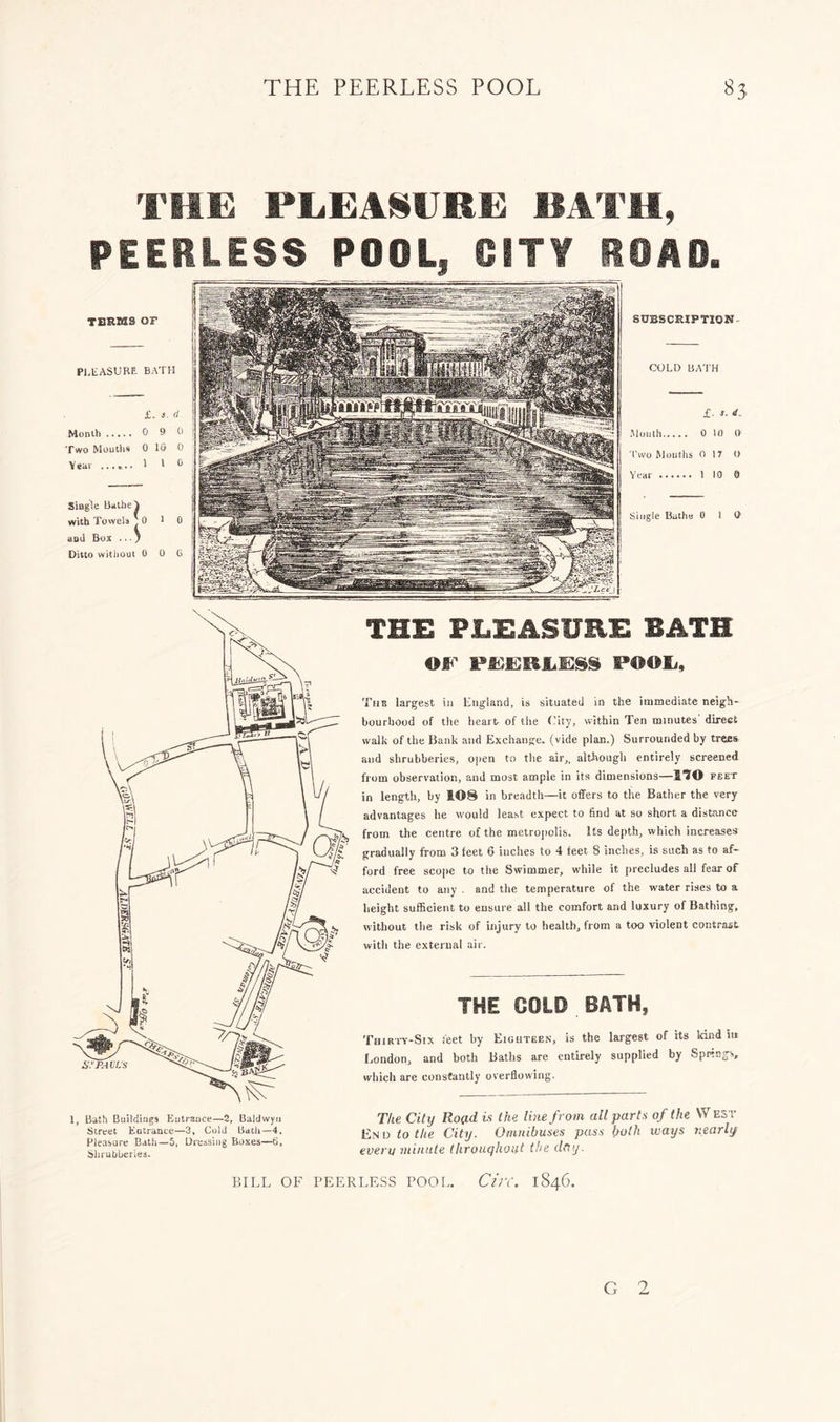 THE PEEA8URE BATH, PEEHLESS POOL, OiT¥ ROAD. TERMS OF Pl.tASURE. BATH £. 3. d Month 0 9 0 Two Mouths 0 IG 0 Year 1 ' h Single Bathe Y with Towels I 0 1 0 and Box .. •' Ditto witlioui 0 0 G subscription COLD BATH £, 1. d. Mouth 0 10 1) I’wo Mouths 0 17 () Year 1 10 0 Single Butha 0 I t> 1, Bath Buildings Entrance—2, Baldwyn Street Entrance—3, Cold Bath—4. Pleasure Bath—5. Dressing Boxes—G, Shrubheries. THE PLEASURE BATH or rnsREiEiss pool/. Tub largest in England, is situated in the immediate neigh- bourhood of the hearb of the f.’ity, within Ten minutes' direct walk of the Bank and Exchange, (vide plan.) Surrounded by trees and shrubberies, open to the air,, although entirely screened from observation, and most ample in Its dimensions—fiTO feet in length, by 108 in breadth—it offers to tlie Bather the very advantages he would least expect to find at so short a distance from the centre of the metro|)olis. Its depth, which increa.ses gradually from 3 feet 6 inches to 4 feet 8 inches, is such as to af- ford free scope to the Swimmer, while it |)recludes all fear of accident to any . and the temperature of the water rises to a Iieight sufficient to ensure all the comfort and luxury of Bathing, without tlie risk of injury to health, from a too violent contrabt witli the external air. THE COLD BATH, Thirtv-Six feet Iry Eighteen, is the largest of its kind in London, and both Batlis are entirely supplied by Spifitigs, wliicli are constantly overflowing. The City Rofld is the line from all parts of the W est IbN D to the City. Omnibuses pass both ways v.early everu minute Ihrouqhout the day. BILL OF PEERLESS POOL, C/zV. 1846. G 2