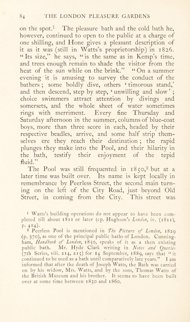 on the spot.^ The pleasure bath and the cold bath he, however, continued to open to the public at a charge of one shilling, and Hone gives a pleasant description of It as it was (still in Watts’s proprietorship) in 1826. “Its size,” he says, “is the same as in Kemp’s time, and trees enough remain to shade the visitor from the heat of the sun while on the brink.” “ On a summer evening it is amusing to survey the conduct of the bathers ; some boldly dive, others ‘ timorous stand,’ and then descend, step by step, ‘ unwilling and slow ’ ; choice swimmers attract attention by divings and somersets, and the whole sheet of water sometimes rings with merriment. Every fine Thursday and Saturday afternoon in the summer, columns of blue-coat boys, more than three score in each, headed by their respective beadles, arrive, and some half strip them- selves ere they reach their destination ; the rapid plunges they make into the Pool, and their hilarity in the bath, testify their enjoyment of the tepid fluid.” The Pool was still frequented in 1850,^ but at a later time was built over. Its name is kept locally in remembrance by Peerless Street, the second main turn- ing on the left of the City Road, just beyond Old Street, in coming from the City. This street was 1 Watts’s building operations do not appear to have been com- pleted till about 1811 or later (cp. Hughson’s Lo7idon^ iv. (1811), p. 414). 2 Peerless Pool is mentioned in Tdhe Picture of London^ 1829 (p. 370), as one of the principal public baths of London. Cunning- ham, Handbook of London^ 1850, speaks of it as a then existing public bath. Mr. Hyde Clark writing in Notes and (Queries (7th Series, viii. 214, 215) for 14 September, 1889, says that “it continued to be used as a bath until comparatively late years.” I am informed that after the death of Joseph Watts, the Bath was carried on by his widow, Mrs. Watts, and by the sons, Thomas Watts of the British Museum and his brother. It seems to have been built over at some time between 1850 and i860.
