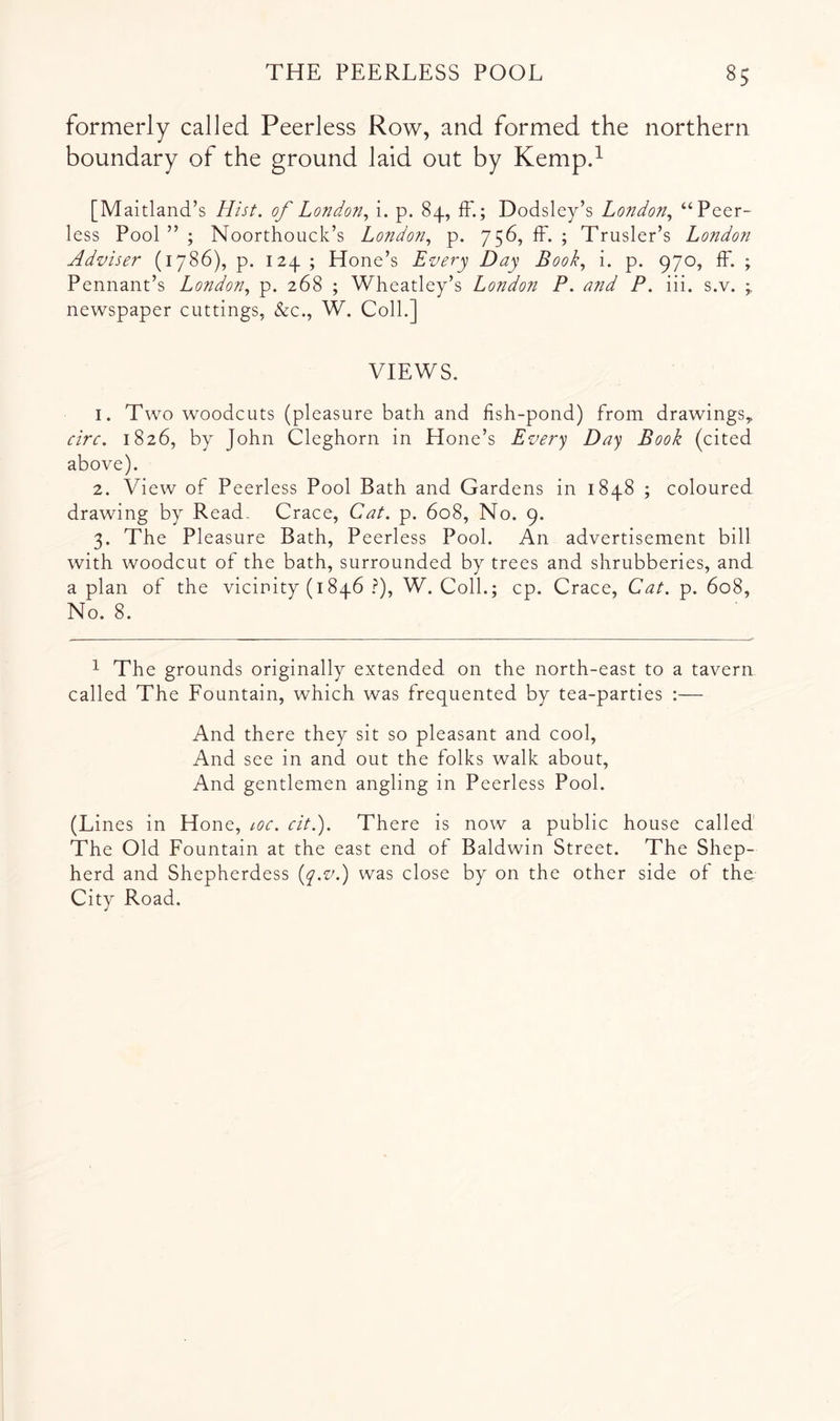 formerly called Peerless Row, and formed the northern boundary of the ground laid out by Kempd [Maitland’s Hist, of Londoyi., i. p. 84, fF.; Dodsley’s London.^ “Peer- less Pool ” ; Noorthouck’s London., p. 756, fF. ; Trusler’s London Adviser (1786), p. 124 ; Hone’s Every Day Book., i. p. 970, fF. ; Pennant’s London., p. 268 ; Wheatley’s London P. and P. iii. s.v. ^ newspaper cuttings, &c., W. Coll.] VIEWS. 1. Two woodcuts (pleasure bath and fish-pond) From drawings,. circ. 1826, by John Cleghorn in Hone’s Every Day Book (cited above). 2. View of Peerless Pool Bath and Gardens in 1848 ; coloured drawing by Read. Grace, Cat. p. 608, No. 9. 3. The Pleasure Bath, Peerless Pool. An advertisement bill with woodcut of the bath, surrounded by trees and shrubberies, and a plan of the vicinity (i846 .^), W. Coll.; cp. Grace, Cat. p. 608, No. 8. ^ The grounds originally extended on the north-east to a tavern called The Fountain, which was frequented by tea-parties :— And there they sit so pleasant and cool, And see in and out the folks walk about. And gentlemen angling in Peerless Pool. (Lines in Hone, loc. cit.). There is now a public house called The Old Fountain at the east end of Baldwin Street. The Shep- herd and Shepherdess {q.v.) was close by on the other side of the City Road.