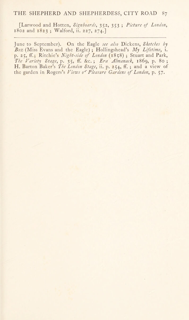 [Larwood and Hotten, Si^nboards^ 352, 353 ; Pictm~e of London^ 1802 and 1823 ; Walford, ii. 227, 274.] June to September). On the Eagle see also Dickens, Sketches by Boz (Miss Evans and the Eagle) ; Hollingshead’s My Lifetime^ i. p. 25, ff.; Ritchie’s Night-side of London (1838) ; Stuart and Park, Lhe Nariety Stage^ p. 35, IF. &c. ; Era Almanack^ 1869, p. 80 ; H. Barton Baker’s The London Stage, ii. p. 254, IF. ; and a view oF the garden in Rogers’s Views 0^ Pleasure Gardens of London, p. 57*