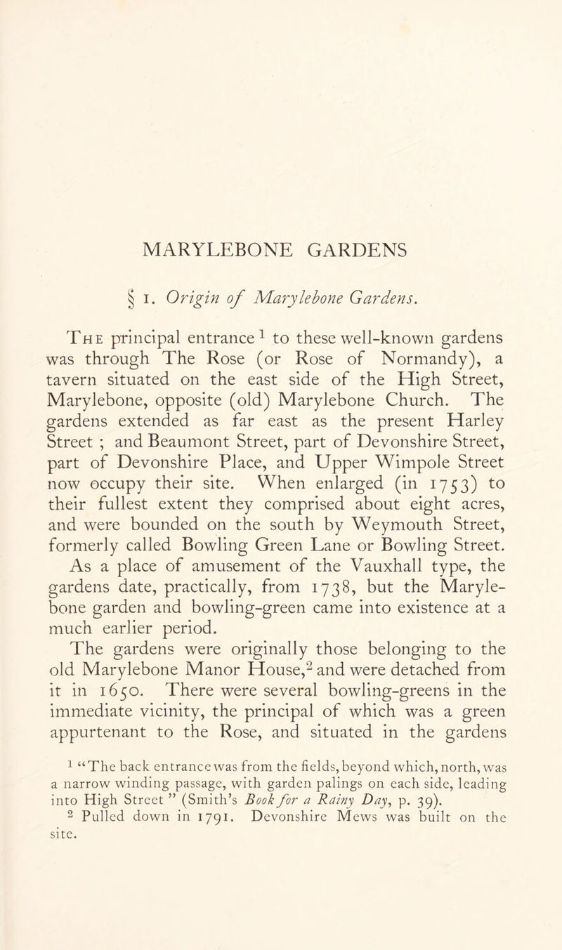 § I. Origin of Marylehone Gardens. The principal entrance^ to these well-known gardens was through The Rose (or Rose of Normandy), a tavern situated on the east side of the High Street, Marylehone, opposite (old) Marylehone Church. The gardens extended as far east as the present Harley Street ; and Beaumont Street, part of Devonshire Street, part of Devonshire Place, and Upper Wimpole Street now occupy their site. When enlarged (in 1753) to their fullest extent they comprised about eight acres, and were hounded on the south hy Weymouth Street, formerly called Bowling Green Lane or Bowling Street. As a place of amusement of the Vauxhall type, the gardens date, practically, from 1738, hut the Maryle- bone garden and bowling-green came into existence at a much earlier period. The gardens were originally those belonging to the old Marylehone Manor House,^ and were detached from it in 1650. There were several bowling-greens in the immediate vicinity, the principal of which was a green appurtenant to the Rose, and situated in the gardens 1 “The back entrance was from the fields, beyond which, north, was a narrow winding passage, with garden palings on each side, leading into High Street ” (Smith’s Book for a Rainy Day, p. 39). 2 Pulled down in 1791. Devonshire Mews was built on the site.