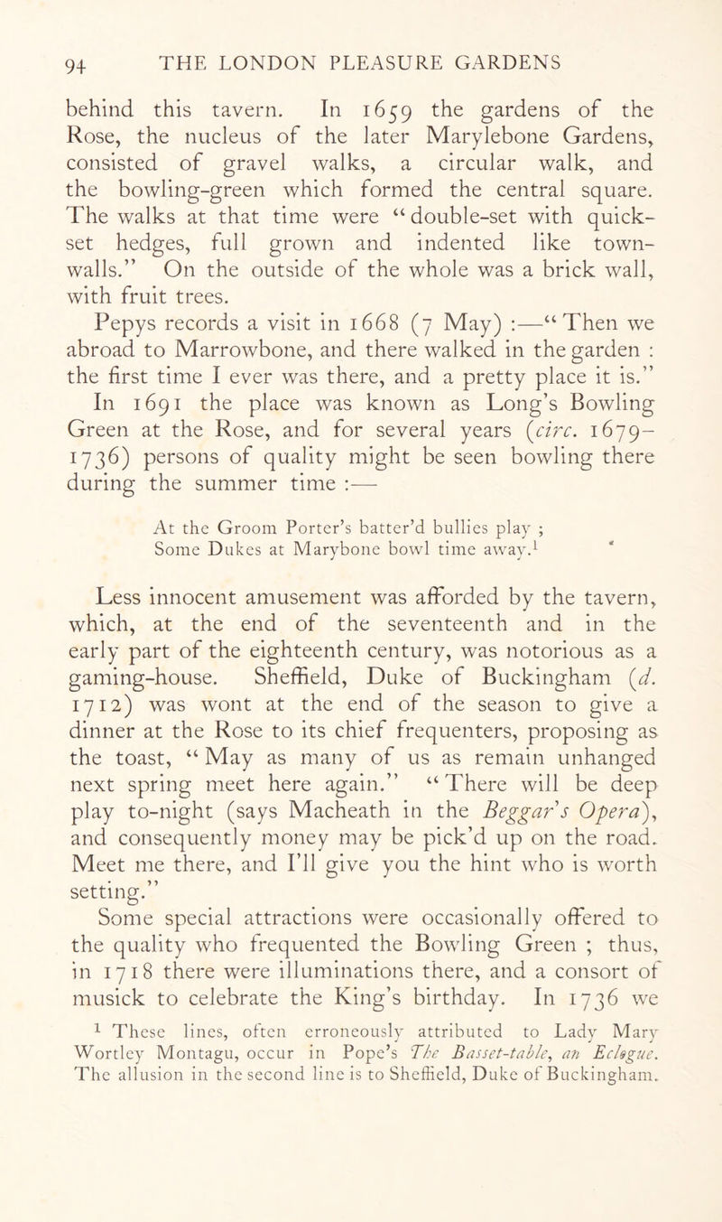 behind this tavern. In 1659 the gardens of the Rose, the nucleus of the later Marylebone Gardens, consisted of gravel walks, a circular walk, and the bowling-green which formed the central square. The walks at that time were “ double-set with quick- set hedges, full grown and indented like town- walls.” On the outside of the whole was a brick wall, with fruit trees. Pepys records a visit in 1668 (7 May) :—‘‘Then we abroad to Marrowbone, and there walked in the garden : the first time I ever was there, and a pretty place it is.” In 1691 the place was known as Long’s Bowling Green at the Rose, and for several years (a>r. 1679- 1736) persons of quality might be seen bowling there during the summer time :— At the Groom Porter’s batter’d bullies play ; Some Dukes at Marybone bowl time away.^ Less innocent amusement was afforded by the tavern, which, at the end of the seventeenth and in the early part of the eighteenth century, was notorious as a gaming-house. Sheffield, Duke of Buckingham (^. 1712) was wont at the end of the season to give a dinner at the Rose to its chief frequenters, proposing as the toast, “ May as many of us as remain unhanged next spring meet here again.” “ There will be deep play to-night (says Macheath in the Beggar s Opera')^ and consequently money may be pick’d up on the road. Meet me there, and I’ll give you the hint who is worth setting.” Some special attractions were occasionally offered to the quality who frequented the Bowling Green ; thus, in 1718 there were illuminations there, and a consort of musick to celebrate the King’s birthday. In 1736 we ^ These lines, often erroneously attributed to Lady Mary Wortley Montagu, occur in Pope’s The Basset-table^ an Eclsgue. The allusion in the second line is to Sheffield, Duke of Buckingham.