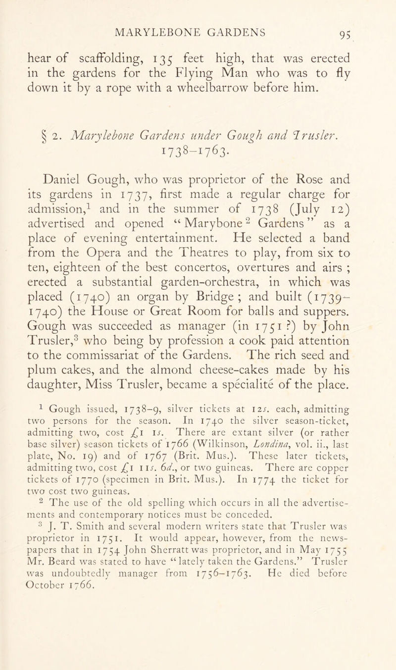 hear of scaffolding, 135 feet high, that was erected in the gardens for the Flying Man who was to fly down it by a rope with a wheelbarrow before him. S 2. JVLarylehone Gardens under Gou^h and drusler. 1738-1763. Daniel Gough, who was proprietor of the Rose and its gardens in 1737, first made a regular charge for admission,^ and in the summer of 1738 (July 12) advertised and opened “ Marybone ^ Gardens ” as a place of evening entertainment. He selected a band from the Opera and the Theatres to play, from six to ten, eighteen of the best concertos, overtures and airs ; erected a substantial garden-orchestra, in which was placed (1740) an organ by Bridge; and built (1739- 1740) the House or Great Room for balls and suppers. Gough was succeeded as manager (in 1751 .^) by John Trusler,^ who being by profession a cook paid attention to the commissariat of the Gardens. The rich seed and plum cakes, and the almond cheese-cakes made by his daughter. Miss Trusler, became a specialite of the place. ^ Gough issued, 1738-9, silver tickets at I2j. each, admitting two persons for the season. In 1740 the silver season-ticket, admitting two, cost u. There are extant silver (or rather base silver) season tickets of 1766 (Wilkinson, Londina^ vol. ii., last plate. No. 19) and of 1767 (Brit. Mus.). These later tickets, admitting two, cost i ir. 6Y., or two guineas. There are copper tickets of 1770 (specimen in Brit. Mus.). In 1774 ticket for two cost two guineas. ^ The use of the old spelling which occurs in all the advertise- ments and contemporary notices must be conceded. J. T. Smith and several modern writers state that Trusler was proprietor in 1751. It would appear, however, from the news- papers that in 1754 J'^hn Sherratt was proprietor, and in May 1755 Mr. Beard was stated to have “lately taken the Gardens.” Trusler was undoubtedly manager from 1756-1763. He died before October 1766.