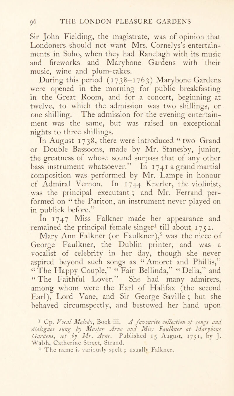 Sir John Fielding, the magistrate, was of opinion that Londoners should not want Mrs. Cornelys’s entertain- ments in Soho, when they had Ranelagh with its music and fireworks and Marybone Gardens with their music, wine and plum-cakes. During this period (1738-1763) Marybone Gardens were opened in the morning for public breakfasting in the Great Room, and for a concert, beginning at twelve, to which the admission was two shillings, or one shilling. The admission for the evening entertain- ment was the same, but was raised on exceptional nights to three shillings. In August 1738, there were introduced “two Grand or Double Bassoons, made by Mr. Stanesby, junior, the greatness of whose sound surpass that of any other bass instrument whatsoever.” In 1741 a grand martial composition was performed by Mr. Lampe in honour of Admiral Vernon. In 1744 Knerler, the violinist, was the principal executant ; and Mr. Ferrand per- formed on “the Pariton, an instrument never played on in publick before.” In 1747 Miss Falkner made her appearance and remained the principal female singer^ till about 1752. Mary Ann Falkner (or Faulkner),^ was the niece of George Faulkner, the Dublin printer, and was a vocalist of celebrity in her day, though she never aspired beyond such songs as “Amoret and Phillis,” “The Happy Couple,” “ Fair Bellinda,” “Delia,” and “The Faithful Lover.” She had many admirers, among whom were the Earl of Halifax (the second Earl), Lord Vane, and Sir George Saville ; but she behaved circumspectly, and bestowed her hand upon 1 Cp. Focal Melody^ Book iii. A favourite collection of so?igs and dialogues sung by Master Arne and Miss Faulkner at Marybone Gardens^ set by Mr. Arne. Published 15 August, 1751, by J. Walsh, Catherine Street, Strand. The name is variously spelt ; usually Falkner.