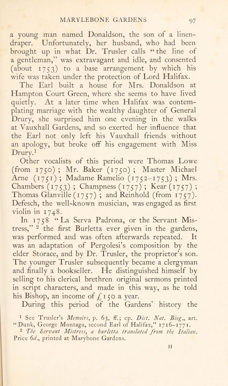 a young man named Donaldson, the son of a linen- draper. Unfortunately, her husband, who had been brought up in what Dr. Trusler calls “ the line of a gentleman,” was extravagant and idle, and consented (about 1753) to a base arrangement by which his wife was taken under the protection of Lord Halifax. The Earl built a house for Mrs. Donaldson at Hampton Court Green, where she seems to have lived quietly. At a later time when Halifax was contem- plating marriage with the wealthy daughter of General Drury, she surprised him one evening in the walks at Vauxhall Gardens, and so exerted her influence that the Earl not only left his Vauxhall friends without an apology, but broke of? his engagement with Miss 1 Other vocalists of this period were Thomas Lowe (from 1750) ; Mr. Baker (1750) ; Master Michael Arne (1751) ; Madame Ramelio (1752-1753) ; Mrs. Chambers (1753) ; Champness (1757) ; Kear (1757) ; Thomas Glanville (1757) ; and Reinhold (from 1757). Defesch, the well-known musician, was engaged as first violin in 1748. In 1758 “La Serva Padrona, or the Servant Mis- tress,” ^ the first Burletta ever given in the gardens, was performed and was often afterwards repeated. It was an adaptation of Pergolesi’s composition by the elder Storace, and by Dr. Trusler, the proprietor’s son. The younger Trusler subsequently became a clergyman and finally a bookseller. He distinguished himself by selling to his clerical brethren original sermons printed in script characters, and made in this way, as he told his Bishop, an income of 150 a year. During this period of the Gardens’ history the ^ See Trusler’s Memoirs, p. 63, fF.; cp. Diet. Nat. Biog., art. “Dunk, George Montagu, second Earl of Halifax,” 1716-1771. 2 The Servant Mistress, a burletta translated from the Italian. Price (id., printed at Marybone Gardens. H