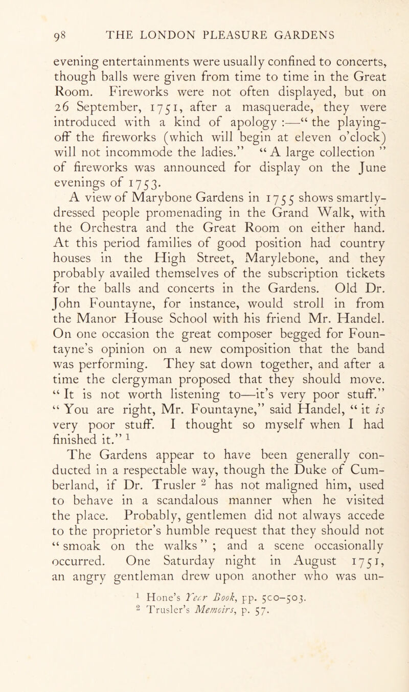 evening entertainments were usually confined to concerts, though balls were given from time to time in the Great Room. Fireworks were not often displayed, but on 26 September, 1751, after a masquerade, they were introduced with a kind of apology ;—“ the playing- off the fireworks (which will begin at eleven o’clock) will not incommode the ladies.” “A large collection ” of fireworks was announced for display on the June evenings of 1753. A view of Marybone Gardens in 1755 shows smartly- dressed people promenading in the Grand Walk, with the Orchestra and the Great Room on either hand. At this period families of good position had country houses in the High Street, Marylebone, and they probably availed themselves of the subscription tickets for the balls and concerts in the Gardens. Old Dr. John Fountayne, for instance, would stroll in from the Manor House School with his friend Mr. Handel. On one occasion the great composer begged for Foun- tayne’s opinion on a new composition that the band was performing. They sat down together, and after a time the clergyman proposed that they should move. ‘‘ It is not worth listening to—it’s very poor stuff.” “ You are right, Mr. Fountayne,” said Handel, “ it is very poor stuff. I thought so myself when I had finished it.” ^ The Gardens appear to have been generally con- ducted in a respectable way, though the Duke of Cum- berland, if Dr. Trusler ^ has not maligned him, used to behave in a scandalous manner when he visited the place. Probably, gentlemen did not always accede to the proprietor’s humble request that they should not “ smoak on the walks”; and a scene occasionally occurred. One Saturday night in August 1751, an angry gentleman drew upon another who was un- 1 Hone’s Book, pp. 5CO-503. ^ Trusler’s Memoirs, p. 57.