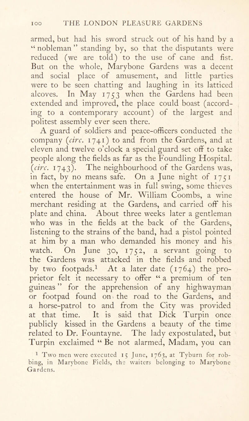 armed, but had his sword struck out of his hand by a “ nobleman ” standing by, so that the disputants were reduced (we are told) to the use of cane and fist. But on the whole, Marybone Gardens was a decent and social place of amusement, and little parties were to be seen chatting and laughing in its latticed alcoves. In May 1753 when the Gardens had been extended and irhproved, the place could boast (accord- ing to a contemporary account) of the largest and politest assembly ever seen there. A guard of soldiers and peace-officers conducted the company {circ. 1741) to and from the Gardens, and at eleven and twelve o’clock a special guard set off to take people along the fields as far as the Foundling Hospital. {circ. 1743). The neighbourhood of the Gardens was, in fact, by no means safe. On a June night of 1751 when the entertainment was in full swing, some thieves entered the house of Mr. William Coombs, a wine merchant residing at the Gardens, and carried off his plate and china. About three weeks later a gentleman who was in the fields at the back of the Gardens, listening to the strains of the band, had a pistol pointed at him by a man who demanded his money and his watch. On June 30, 1752, a servant going to the Gardens was attacked in the fields and robbed by two footpads.^ At a later date (1764) the pro- prietor felt it necessary to offer “ a premium of ten guineas ” for the apprehension of any highwayman or footpad found on; the road to the Gardens, and a horse-patrol to and from the City was provided at that time. It is said that Dick Turpin once publicly kissed in the Gardens a beauty of the time related to Dr. Fountayne. The lady expostulated, but Turpin exclaimed “ Be not alarmed. Madam, you can ^ Two men were executed 15 June, 1763, at Tyburn for rob- bing, in Marybone Fields, the waiters belonging to Marybone Gardens.
