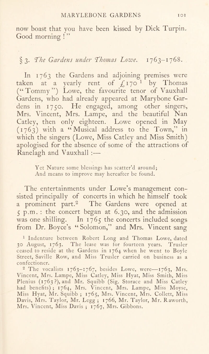 now boast that you have been kissed by Dick Turpin. Good morning ! ” § 3. T^he Gardens under Thomas Lowe. 1763—1768. In 1763 the Gardens and adjoining premises were taken at a yearly rent of ^170 ^ by Thomas (‘Tommy”) Lowe, the favourite tenor of Vauxhall Gardens, who had already appeared at Marybone Gar- dens in 1750. He engaged, among other singers, Mrs. Vincent, Mrs. Lampe, and the beautiful Nan Catley, then only eighteen. Lowe opened in May (1763) with a “Musical address to the Town,” in which the singers (Lowe, Miss Catley and Miss Smith) apologised for the absence of some of the attractions of Ranelagh and Vauxhall ;— Yet Nature some blessings has scatter’d around; And means to improve may hereafter be found. The entertainments under Lowe’s management con- sisted principally of concerts in which he himself took a prominent part.^ The Gardens were opened at 5 p.m. : the concert began at 6.30, and the admission was one shilling. In 1765 the concerts included songs from Dr. Boyce’s “ Solomon,” and Mrs. Vincent sang 1 Indenture between Robert Long and Thomas Lowe, dated 30 August, 1763. The lease was for fourteen years. Trusler ceased to reside at the Gardens in 1764 when he went to Boyle Street, Saville Row, and Miss Trusler carried on business as a confectioner. 2 The vocalists 1763-1767, besides Lowe, were—1763, Mrs. Vincent, Mrs. Lampe, Miss Catley, Miss Hyat, Miss Smith, Miss Plenius (1763?), and Mr. Squibb (Sig. Storace and Miss Catley had benefits) ; 1764, Mrs. Vincent, Mrs. Lampe, Miss Moyse, Miss Hyat, Mr. Squibb ; 1765, Mrs. Vincent, Mrs. Collett, Miss D avis, Mrs. Taylor, Mr. Legg ; 1766, Mr. Taylor, Mr. Raworth, Mrs. Vincent, Miss Davis ; 1767, Mrs. Gibbons.