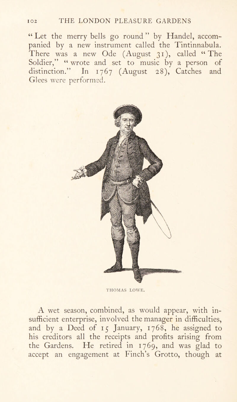 “ Let the merry bells go round ” by Handel, accom- panied by a new instrument called the Tintinnabula. There was a new Ode (August 31), called “The Soldier,” “ wrote and set to music by a person of distinction.” In 1767 (August 28), Catches and Glees were performed. THOMAS LOWE. A wet season, combined, as would appear, with in- sufficient enterprise, involved the manager in difficulties, and by a Deed of 15 January, 1768, he assigned to his creditors all the receipts and profits arising from the Gardens. He retired in 1769, and was glad to accept an engagement at Finch’s Grotto, though at