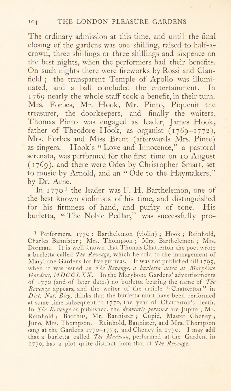 The ordinary admission at this time, and until the final closing of the gardens was one shilling, raised to half-a- crown, three shillings or three shillings and sixpence on the best nights, when the performers had their benefits. On such nights there were fireworks by Rossi and Clan- field ; the transparent Temple of Apollo was illumi- nated, and a ball concluded the entertainment. In 1769 nearly the whole staff took a benefit, in their turn. Mrs. Forbes, Mr. Hook, Mr. Pinto, Piquenit the treasurer, the doorkeepers, and finally the waiters. Thomas Pinto was engaged as leader, James Hook, father of Theodore Hook, as organist (1769-1772), Mrs. Forbes and Miss Brent (afterwards Mrs. Pinto) as singers. Hook’s “ Love and Innocence,” a pastoral serenata, was performed for the first time on 10 August (1769), and there were Odes by Christopher Smart, set to music by Arnold, and an “ Ode to the Haymakers,” bv Dr. Arne. j In 1770^ the leader was F. H. Barthelemon, one of the best known violinists of his time, and distinguished for his firmness of hand, and purity of tone. His burletta, “ The Noble Pedlar,” was successfully pro- ^ Performers, 1770 ; Barthelemon (violin) ; Hook ; Reinhold, Charles Bannister ; Mrs. Thompson ; Mrs. Barthelemon ; Mrs. Dorman. It is well known that Thomas Chatterton the poet wrote a burletta called The Revenge^ which he sold to the management of Marybone Gardens for live guineas. It was not published till 1795, when it was issued as The Revenge, a burletta acted at Marybone Gardens, MDCCLXX. In the Marybone Gardens’ advertisements of 1770 (and of later dates) no burletta bearing the name of The Revenge appears, and the writer of the article “ Chatterton ” in Diet. Nat. Biog. thinks that the burletta must have been performed at some time subsequent to 1770, the year of Chatterton’s death. In The Revenge as published, the dramatis fersonce are Jupiter, Mr. Reinhold ; Bacchus, Mr. Bannister ; Cupid, Master Cheney ; Juno, Mrs. Thompson. Reinhold, Bannister, and Mrs. Thompson sang at the Gardens 1770-1773, and Cheney in 1770. I may add that a burletta called The Madman, performed at the Gardens in 1770, has a plot quite distinct from that of The Revenge.