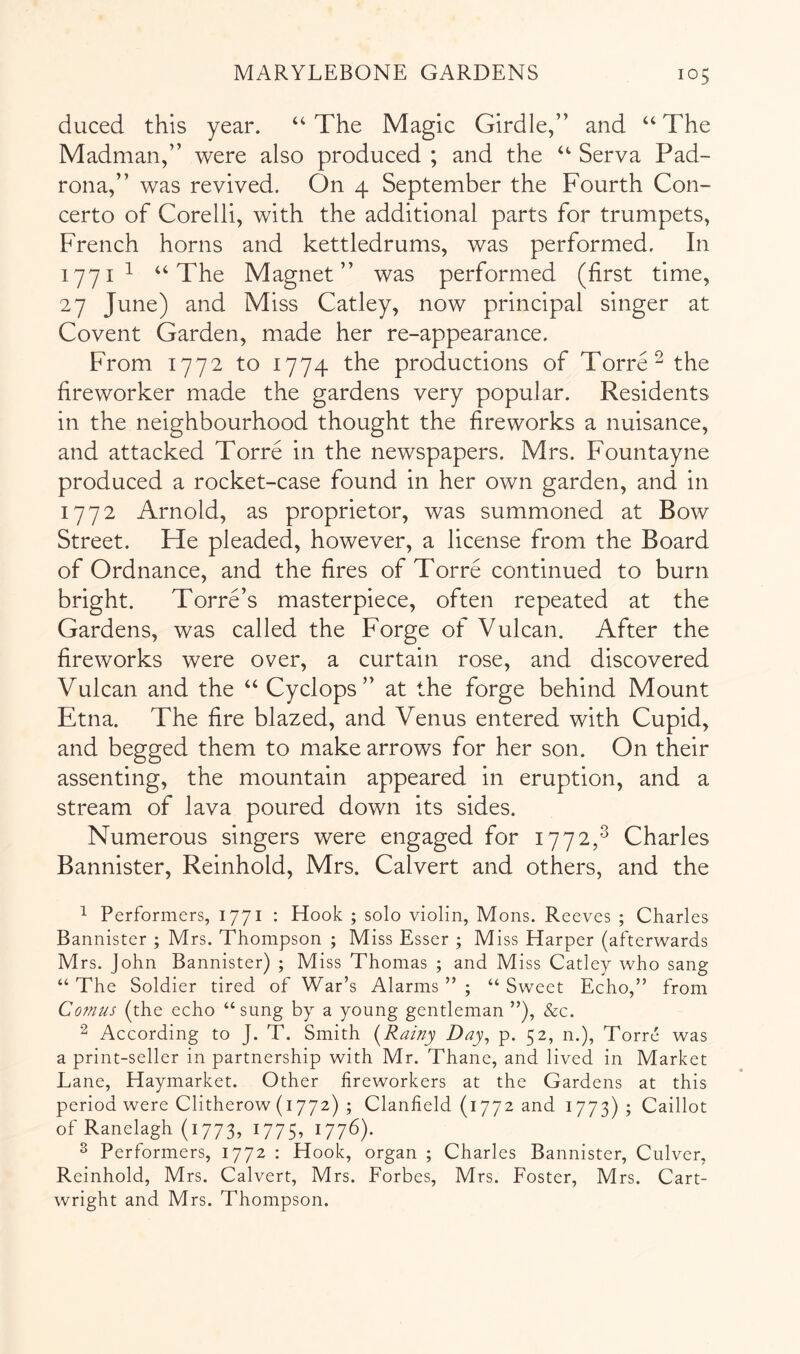 duced this year. “ The Magic Girdle,” and “ The Madman,” were also produced ; and the ‘‘ Serva Pad- rona,” was revived. On 4 September the Fourth Con- certo of Corelli, with the additional parts for trumpets, French horns and kettledrums, was performed. In lyyi 1 Xhe Magnet” was performed (first time, 27 June) and Miss Catley, now principal singer at Covent Garden, made her re-appearance. From 1772 to 1774 the productions of Torre ^ the fireworker made the gardens very popular. Residents in the neighbourhood thought the fireworks a nuisance, and attacked Torre in the newspapers. Mrs. Fountayne produced a rocket-case found in her own garden, and in 1772 Arnold, as proprietor, was summoned at Bow Street. Fie pleaded, however, a license from the Board of Ordnance, and the fires of Torre continued to burn bright. Torre’s masterpiece, often repeated at the Gardens, was called the Forge of Vulcan. After the fireworks were over, a curtain rose, and discovered Vulcan and the ‘‘ Cyclops” at the forge behind Mount Etna. The fire blazed, and Venus entered with Cupid, and begged them to make arrows for her son. On their assenting, the mountain appeared in eruption, and a stream of lava poured down its sides. Numerous singers were engaged for 1772,^ Charles Bannister, Reinhold, Mrs. Calvert and others, and the 1 Performers, 1771 : Hook ; solo violin, Mons. Reeves ; Charles Bannister ; Mrs. Thompson ; Miss Esser ; Miss Harper (afterwards Mrs. John Bannister) ; Miss Thomas ; and Miss Catley who sang “ The Soldier tired of War’s Alarms ” ; “ Sweet Echo,” from Comus (the echo “sung by a young gentleman ”), &c. 2 According to J. T. Smith [Rainy Day, p. 52, n.), Torre was a print-seller in partnership with Mr. Thane, and lived in Market Lane, Haymarket. Other fireworkers at the Gardens at this period were Clitherow (1772) ; Clanfield (1772 and 1773); Caillot of Ranelagh (1773, 1775, 1776). ^ Performers, 1772 ; Hook, organ ; Charles Bannister, Culver, Reinhold, Mrs. Calvert, Mrs. Forbes, Mrs. Foster, Mrs. Cart- wright and Mrs. Thompson.