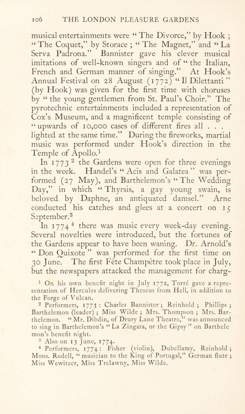 musical entertainments were “ The Divorce,” by Hook ; “The Coquet,” by Storace ; “ The Magnet,” and “La Serva Padrona.” Bannister gave his clever musical imitations of well-known singers and of “ the Italian, French and German manner of singing.” At Hook’s Annual Festival on 28 August (1772) “ II Dilettanti ” (by Hook) was given for the first time with choruses by “ the young gentlemen from St. Paul’s Choir.” The pyrotechnic entertainments included a representation of Cox’s Museum, and a magnificent temple consisting of “upwards of 10,000 cases of different fires all . . . lighted at the same time.” During the fireworks, martial music was performed under Hook’s direction in the Temple of Apollo.^ In 1773 ^ the Gardens were open for three evenings in the week. Handel’s “ Acis and Galatea” was per- formed (27 May), and Barthelemon’s “The Wedding Day,” in which “ Thyrsis, a gay young swain, is beloved by Daphne, an antiquated damsel.” Arne conducted his catches and glees at a concert on 15 September.^ In 1774^ there was music every week-day evening. Several novelties were introduced, but the fortunes of the Gardens appear to have been waning. Dr. Arnold’s “ Don Quixote ” was performed for the first time on 30 June. The first Fete ChampAre took place in July, but the newspapers attacked the management for charg- 1 On his own benefit night in July 1772, Torre gave a repre- sentation of Hercules delivering Theseus from Hell, in addition to the Forge of Vulcan. 2 Performers, 1773 : Charles Bannister ; Reinhold ; Phillips ; Barthelemon (leader) ; Miss Wilde ; Mrs. Thompson ; Mrs. Bar- thelemon. “ Mr. Dibdin, of Drury Lane Theatre,” was announced to sing in Barthelemon’s “La Zingara, or the Gipsy” on Barthele mon’s benefit night. ^ Also on I 3 June, 1774. ^ Performers, 1774: Fisher (violin), Dubellamy, Reinhold; Mons. Rodell, “ musician to the King of Portugal,” German flute ;