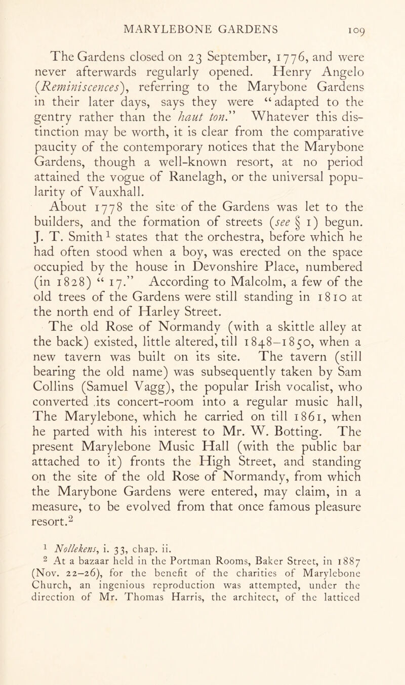 The Gardens closed on 23 September, 1776, and were never afterwards regularly opened. Henry Angelo {Reminiscences')^ referring to the Marybone Gardens in their later days, says they were “ adapted to the gentry rather than the haut tonR Whatever this dis- tinction may be worth, it is clear from the comparative paucity of the contemporary notices that the Marybone Gardens, though a well-known resort, at no period attained the vogue of Ranelagh, or the universal popu- larity of Vauxhall. About 1778 the site of the Gardens was let to the builders, and the formation of streets {see §1) begun. J. T. Smith ^ states that the orchestra, before which he had often stood when a boy, was erected on the space occupied by the house in Devonshire Place, numbered (in 1828) “ 17.” According to Malcolm, a few of the old trees of the Gardens were still standing in 1810 at the north end of Harley Street. The old Rose of Normandy (with a skittle alley at the back) existed, little altered, till 1848—1850, when a new tavern was built on its site. The tavern (still bearing the old name) was subsequently taken by Sam Collins (Samuel Vagg), the popular Irish vocalist, who converted .its concert-room into a regular music hall. The Marylebone, which he carried on till 1861, when he parted with his interest to Mr. W. Botting. The present Marylebone Music Hall (with the public bar attached to it) fronts the High Street, and standing on the site of the old Rose of Normandy, from which the Marybone Gardens were entered, may claim, in a measure, to be evolved from that once famous pleasure resort.^ 1 Nollekens^ i. 33, chap. ii. ^ At a bazaar held in the Portman Rooms, Baker Street, in 1887 (Nov. 22—26), for the benefit of the charities of Marylebone Church, an ingenious reproduction was attempted, under the direction of Mr. Thomas Harris, the architect, of the latticed