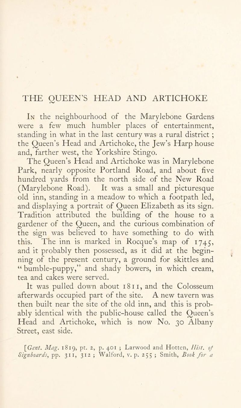 THE QUEEN’S HEAD AND ARTICHOKE In the neighbourhood of the Marylebone Gardens were a few much humbler places of entertainment, standing in what in the last century was a rural district ; the Queen’s Head and Artichoke, the Jew’s Harp house and, farther west, the Yorkshire Stingo. The Queen’s Head and Artichoke was in Marylebone Park, nearly opposite Portland Road, and about five hundred yards from the north side of the New Road (Marylebone Road). It was a small and picturesque old inn, standing in a meadow to which a footpath led, and displaying a portrait of Queen Elizabeth as its sign. Tradition attributed the building of the house to a gardener of the Queen, and the curious combination of the sign was believed to have something to do with this. The inn is marked in Rocque’s map of 1745, and it probably then possessed, as it did at the begin- ning of the present century, a ground for skittles and ‘‘ bumble-puppy,” and shady bowers, in which cream, tea and cakes were served. It was pulled down about 18ii, and the Colosseum afterwards occupied part of the site. A new tavern was then built near the site of the old inn, and this is prob- ably identical with the public-house called the Queen’s Head and Artichoke, which is now No. 30 Albany Street, east side. \Gent. Mag. 1819, pt. 2, p. 401 ; Larwood and Hotten, Hist, of Signboards., pp. 311, 312 ; Walford, v. p. 255 ; Smith, Book for a
