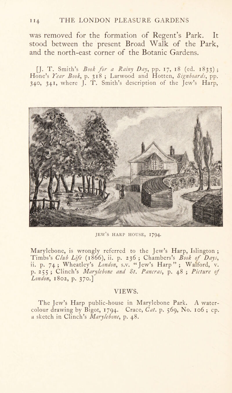 was removed for the formation of Regent’s Park. It stood between the present Broad Walk of the Park, and the north-east corner of the Botanic Gardens. [J. T. Smith’s Book for a Rainy Day^ pp. 17, 18 (ed. 1833) ; Hone’s Tear Book^ p. 318 ; Larwood and Hotten, Signboards^ pp. 340, 341, where J. T. Smith’s description of the Jew’s Harp, Jew’s harp house, 1794. Marylebone, is wrongly referred to the Jew’s Harp, Islington ; Timbs’s Club Life (1866), ii. p. 236 ; Chambers’s Book of Days^ ii. p. 74; Wheatley’s London^ s.v. “Jew’s Harp”; Walford, v. p. 255 ; Clinch’s Marylebone and St. Pancras, p. 48 ; Picture of London., 1802, p. 370.] VIEWS. The J ew’s Harp public-house in Marylebone Park. A water- colour drawing by Bigot, 1794. Crace, Cat. p. 569, No. 106 ; cp. a sketch in Clinch’s Marylebone, p. 48.