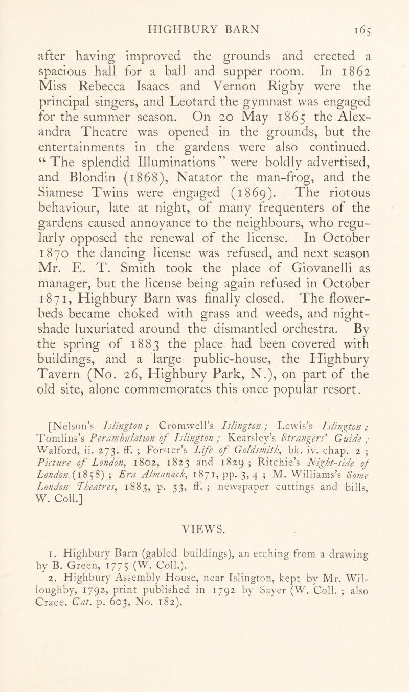 after having improved the grounds and erected a spacious hall for a ball and supper room. In 1862 Miss Rebecca Isaacs and Vernon Rigby were the principal singers, and Leotard the gymnast was engaged for the summer season. On 20 May 1865 the Alex- andra Theatre was opened in the grounds, but the entertainments in the gardens were also continued. “ The splendid Illuminations ” were boldly advertised, and Blondin (1868), Natator the man-frog, and the Siamese Twins were engaged (1869). The riotous behaviour, late at night, of many frequenters of the gardens caused annoyance to the neighbours, who regu- larly opposed the renewal of the license. In October 1870 the dancing license was refused, and next season Mr. E. T. Smith took the place of Giovanelli as manager, but the license being again refused in October 1871, Highbury Barn was finally closed. The flower- beds became choked with grass and weeds, and night- shade luxuriated around the dismantled orchestra. By the spring of 1883 the place had been covered with buildings, and a large public-house, the Highbury Tavern (No. 26, Highbury Park, N.), on part of the old site, alone commemorates this once popular resort. [Nelson’s Islington; Cromwell’s Islington; Lewis’s Islington; Tomlins’s Pera7nbulation of Islington; Kearsley’s St7-angers'’ Guide : Walford, ii. 273. IF. ; Forster’s Life of Golds?nitk^ bk. iv. chap. 2 ; Picture of London^ 1802, 1823 and 1829 ; Ritchie’s Night-side of London (1858) ; Era Almanack^ 1871, pp. 3, 4 ; M. Williams’s Some London Pheatres^ 1883, p. 33, fF. ; newspaper cuttings and bills, W. Coll.] VIEWS. 1. Highbury Barn (gabled buildings), an etching From a drawing by B. Green, 1775 (W. Coll.). 2. Highbury Assembly House, near Islington, kept by Mr. Wil- loughby, 1792, print published in 1792 by Sayer (W. Coll. ; also Crace. Cat. p. 603, No. 182).