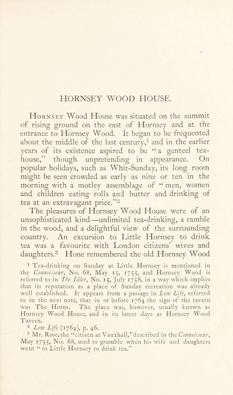 HORNSEY WOOD HOUSE. Hornsey Wood House was situated on the summit of rising ground on the east of Hornsey and at the entrance to Hornsey Wood. It began to be frequented about the middle of the last century,^ and in the earlier years of its existence aspired to be ‘‘ a genteel tea- house,” though unpretending in appearance. On popular holidays, such as Whit-Sunday, its long room might be seen crowded as early as nine or ten in the morning with a motley assemblage of ‘‘ men, women and children eating rolls and butter and drinking of tea at an extravagant price. The pleasures of Hornsey Wood House were of an unsophisticated kind—unlimited tea-drinking, a ramble in the wood, and a delightful view of the surrounding country. An excursion to Little Hornsey to drink tea was a favourite with London citizens’ wives and daughters.^ Hone remembered the old Hornsey Wood ^ Tea-drinking on Sunday at Little Hornsey is mentioned in the Connoisseur^ No. 68, May 15, 1755, and Hornsey Wood is referred to in The Idler^ No. 15, July 1758, in a way which implies that its reputation as a place of Sunday recreation was already well established. It appears from a passage in Low Life^ referred to in the next note, that in or before 1764 the sign of the tavern was The Horns. The place was, however, usually known as Hornsey Wood House, and in its latest days as Hornsey Wood Tavern. 2 Low Life (1764.), p. 46. ^ Mr. Rose, the “citizen at Vauxhall,’’described in xLvct Connoisseur^ May 1755, No. 68, used to grumble when his wife and daughters went “ to Little Hornsey to drink tea.”