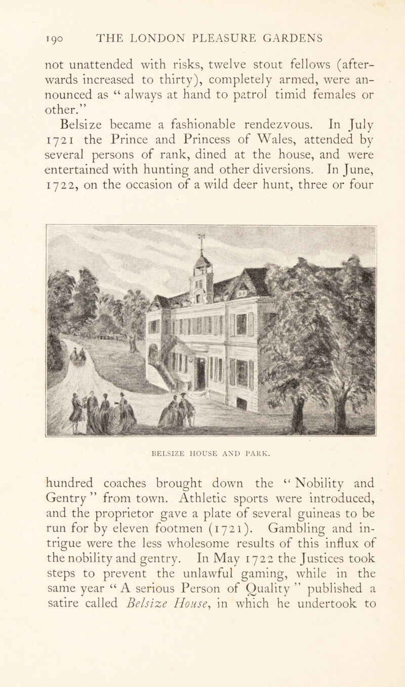 T90 not unattended with risks, twelve stout fellows (after- wards increased to thirty), completely armed, were an- nounced as ‘‘ always at hand to patrol timid females or other.” Belsize became a fashionable rendezvous. In July 1721 the Prince and Princess of Wales, attended by several persons of rank, dined at the house, and were entertained with hunting and other diversions. In June, 1722, on the occasion of a wild deer hunt, three or four BELSIZE HOUSE AND PARK. hundred coaches brought down the ‘‘ Nobility and Gentry ” from town. Athletic sports were introduced, and the proprietor gave a plate of several guineas to be run for by eleven footmen (1721). Gambling and in- trigue were the less wholesome results of this influx of the nobility and gentry. In May 1722 the Justices took steps to prevent the unlawful gaming, while in the same year “A serious Person of Quality” published a satire called Belsize House^ in which he undertook to