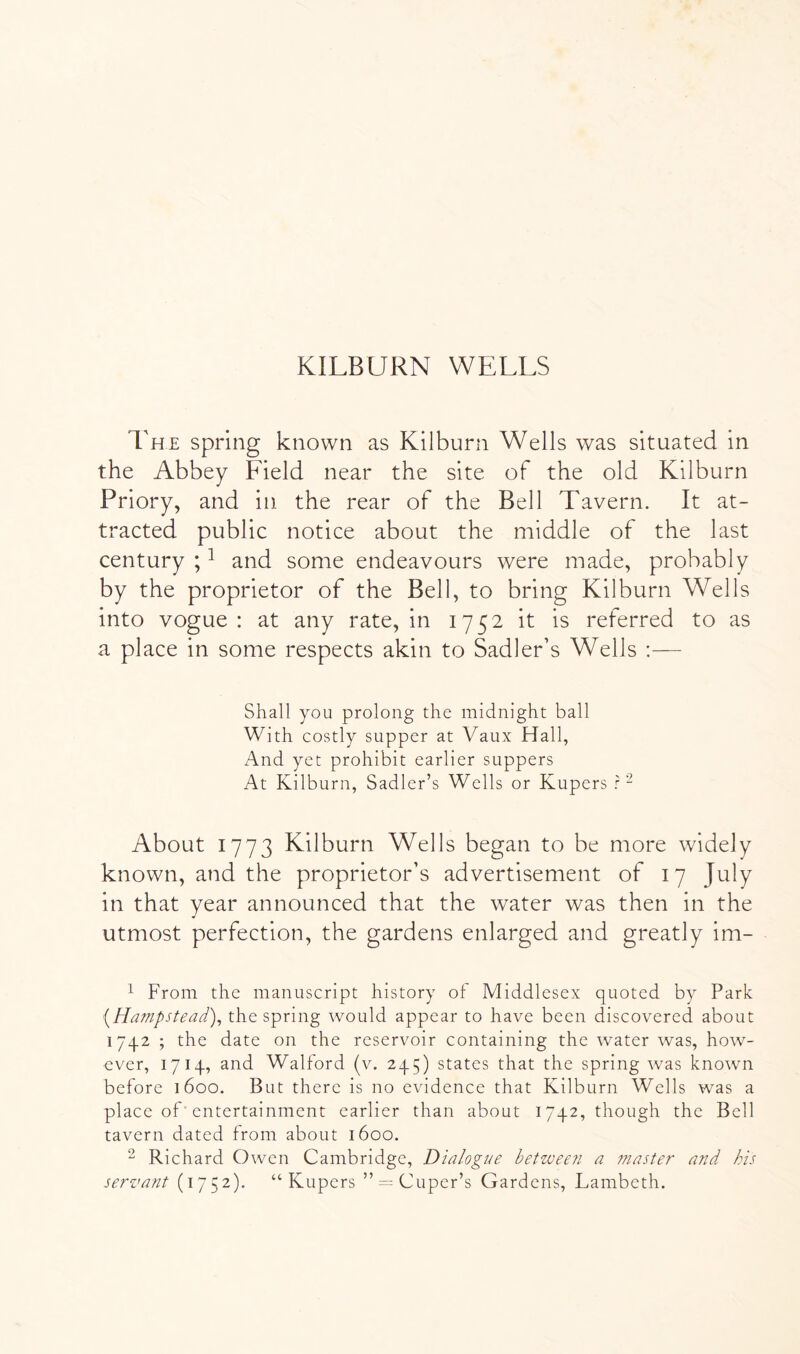 KILBURN WELLS The spring known as Kilburn Wells was situated in the Abbey Lield near the site of the old Kilburn Priory, and in the rear of the Bell Tavern. It at- tracted public notice about the middle of the last century ; ^ and some endeavours were made, probably by the proprietor of the Bell, to bring Kilburn Wells into vogue : at any rate, in 1752 it is referred to as a place in some respects akin to Sadler’s Wells :— Shall you prolong the midnight ball With costly supper at Vaux Hall, And yet prohibit earlier suppers At Kilburn, Sadler’s Wells or Kupers r- About 1773 Kilburn Wells began to be more widely known, and the proprietor’s advertisement of 17 July in that year announced that the water was then in the utmost perfection, the gardens enlarged and greatly im- 1 From the manuscript history of Middlesex quoted by Park [Hatnpstead)^ the spring would appear to have been discovered about 1742 ; the date on the reservoir containing the water was, how- ever, 1714, and Walford (v. 245) states that the spring was known before 1600. But there is no evidence that Kilburn Wells was a place of■ entertainment earlier than about 1742, though the Bell tavern dated from about 1600. 2 Richard Owen Cambridge, Dialogue between a master and kis servant (1752). “Kupers ”=^^Cuper’s Gardens, Lambeth.