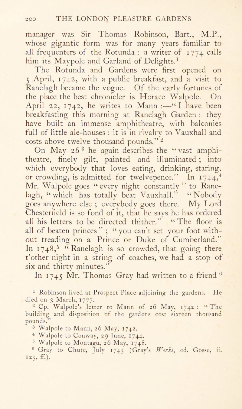 manager was Sir Thomas Robinson, Bart., M.P., whose gigantic form was for many years familiar to all frequenters of the Rotunda : a writer of 1774 calls him its Maypole and Garland of Delights.^ The Rotunda and Gardens were first opened on 5 April, 1742, with a public breakfast, and a visit to Ranelagh became the vogue. Of the early fortunes of the place the best chronicler is Horace Walpole. On April 22, 1742, he writes to Mann :—I have been breakfasting this morning at Ranelagh Garden : they have built an immense amphitheatre, with balconies full of little ale-houses : it is in rivalry to Vauxhall and costs above twelve thousand pounds.” ^ On May 26 ^ he again describes the ‘‘vast amphi- theatre, finely gilt, painted and illuminated ; into which everybody that loves eating, drinking, staring, or crowding, is admitted for twelvepence.” In 1744,^ Mr. Walpole goes “every night constantly ” to Rane- lagh, “which has totally beat Vauxhall.” “Nobody goes anywhere else ; everybody goes there. My Lord Chesterfield is so fond of it, that he says he has ordered all his letters to be directed thither.” “The floor is all of beaten princes” ; “you can’t set your foot with- out treading on a Prince or Duke of Cumberland.” In 1748,^ “Ranelagh is so crowded, that going there t’other night in a string of coaches, we had a stop of six and thirty minutes.” In 1745 Mr. Thomas Gray had written to a friend ^ 1 Robinson lived at Prospect Place adjoining the gardens. He died on 3 March, 1777. 2 Cp. Walpole’s letter to Mann of 26 May, 1742 : “The building and disposition of the gardens cost sixteen thousand pounds.” ^ Walpole to Mann, 26 May, 1742. ^ Walpole to Conway, 29 June, 1744. ^ Walpole to Montagu, 26 May, 1748. ^ Gray to Chute, July 1745 (Gray’s Works, ed. Gosse, ii. 125, ff.).