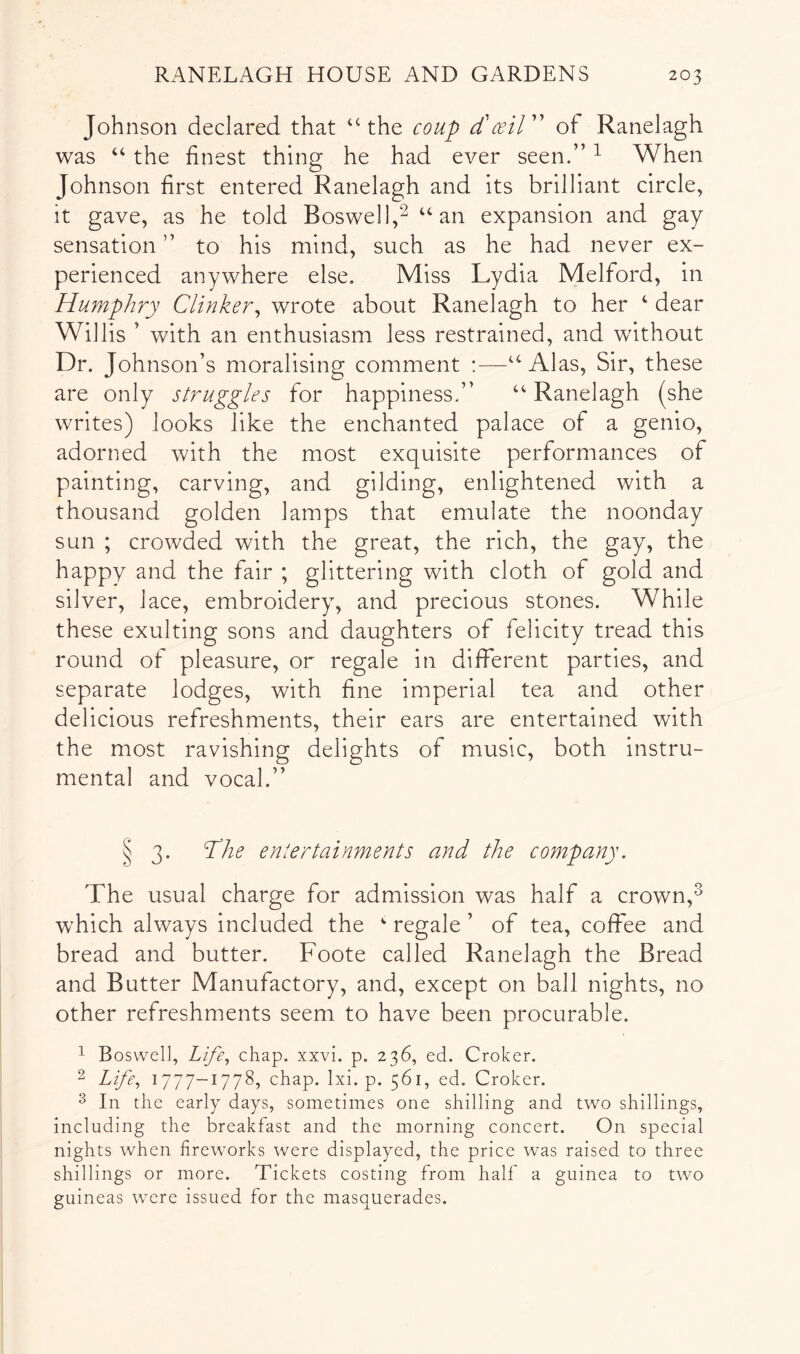 Johnson declared that “the coup cCcsiV' of Ranelagh was “ the finest thing he had ever seen.” ^ When Johnson first entered Ranelagh and its brilliant circle, it gave, as he told Boswell,^ “an expansion and gay sensation ” to his mind, such as he had never ex- perienced anywhere else. Miss Lydia Melford, in Humphry Clinker^ wrote about Ranelagh to her ‘ dear Willis ’ with an enthusiasm less restrained, and without Dr. Johnson’s moralising comment :—“Alas, Sir, these are only struggles for happiness.” “ Ranelagh (she writes) looks like the enchanted palace of a genio, adorned with the most exquisite performances of painting, carving, and gilding, enlightened with a thousand golden lamps that emulate the noonday sun ; crowded with the great, the rich, the gay, the happy and the fair ; glittering with cloth of gold and silver, lace, embroidery, and precious stones. While these exulting sons and daughters of felicity tread this round of pleasure, or regale in different parties, and separate lodges, with fine imperial tea and other delicious refreshments, their ears are entertained with the most ravishing delights of music, both instru- mental and vocal.” § 3. The entertainments and the company. The usual charge for admission was half a crown,^ which always included the  regale ’ of tea, coffee and bread and butter. Foote called Ranelagh the Bread and Butter Manufactory, and, except on ball nights, no other refreshments seem to have been procurable. ^ Boswell, Life., chap. xxvi. p. 236, ed. Croker. 2 Life., 1777-1778, chap. Ixi. p. 561, ed. Croker. 3 In the early days, sometimes one shilling and two shillings, including the breakfast and the morning concert. On special nights when firewmrks were displayed, the price was raised to three shillings or more. Tickets costing from half a guinea to two guineas were issued for the masquerades.